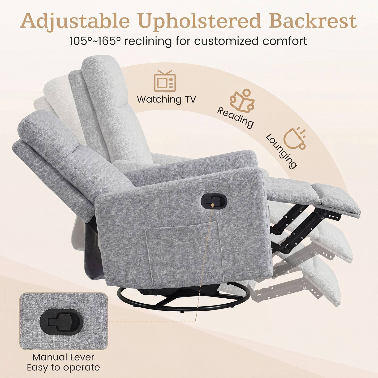 Adjustable Upholstered Backrest  
105°~165° reclining for customized comfort  
Watching TV  
Reading  
Lounging  
Manual Lever  
Easy to operate