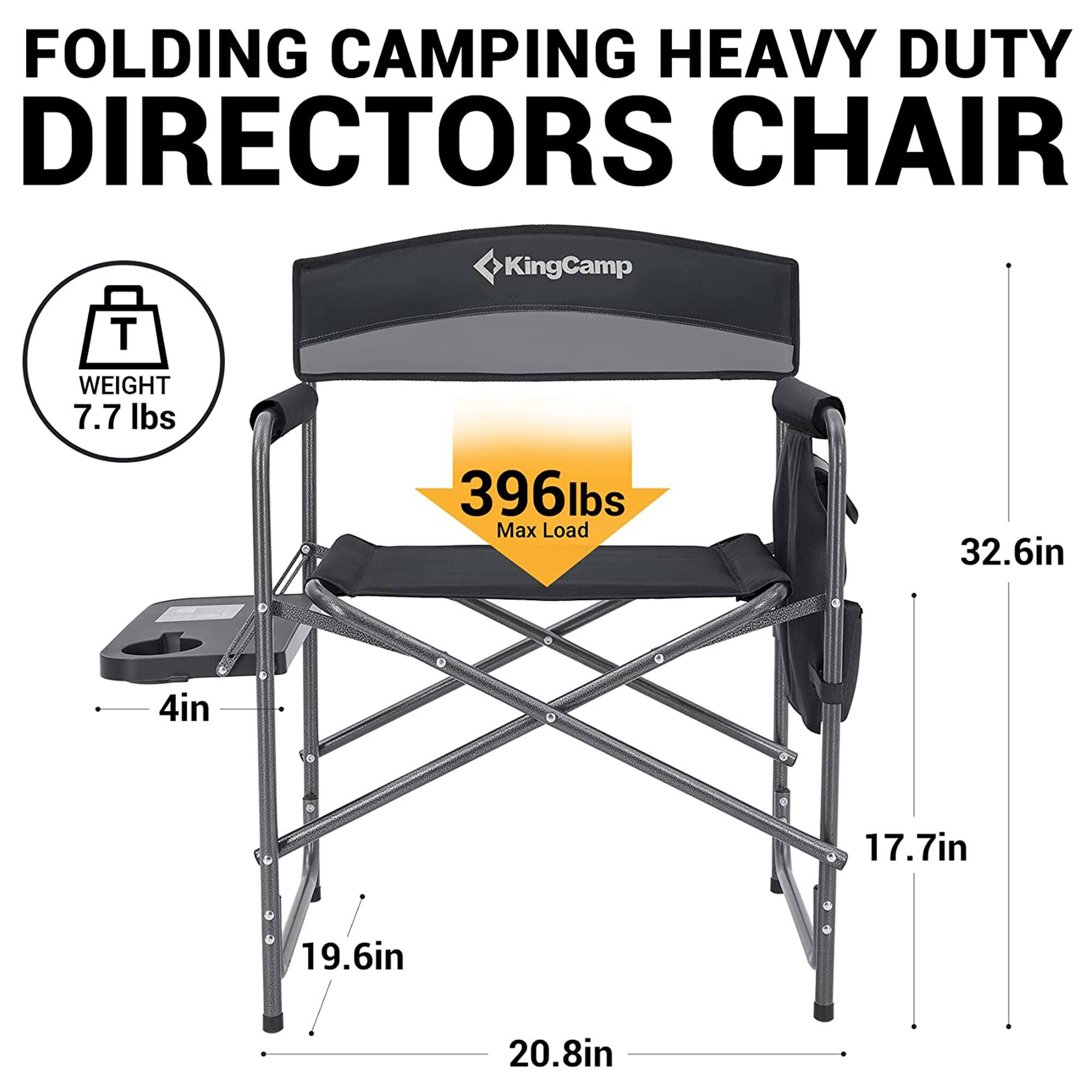 FOLDING CAMPING HEAVY DUTY DIRECTORS CHAIR  
KingCamp  
WEIGHT: 7.7 lbs  
Max Load: 396 lbs  
Dimensions:  
- Height: 32.6 in  
- Width: 17.7 in  
- Depth: 19.6 in  
- Seat Height: 4 in  
- Seat Width: 20.8 in