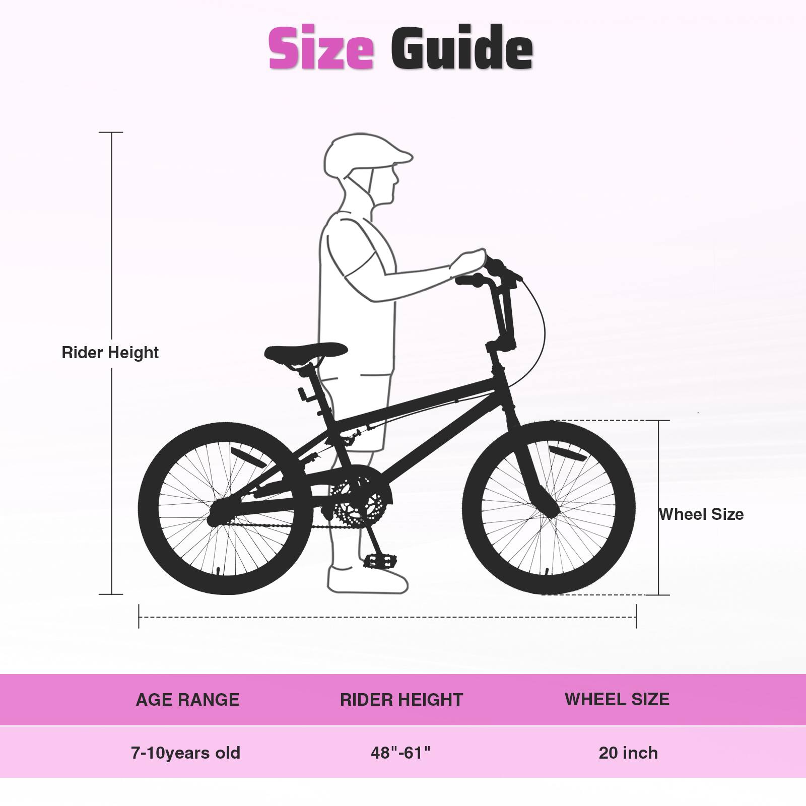 Size Guide

Rider Height

Wheel Size

AGE RANGE | RIDER HEIGHT | WHEEL SIZE

7-10 years old | 48"-61" | 20 inch