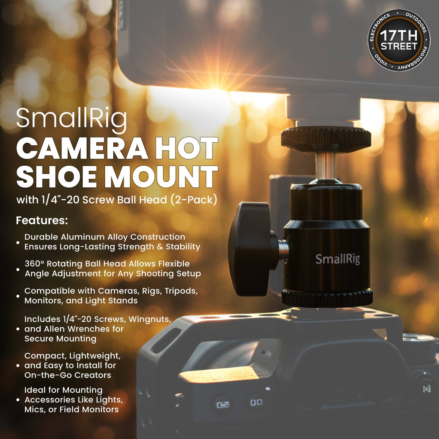 ELECTRONICS OUTDOORS 17TH STREET

AIDEO AREVEDOIONS

SmallRig CAMERA HOT SHOE MOUNT with 1/4"-20 Screw Ball Head (2-Pack)

Features:
- Durable Aluminum Alloy Construction Ensures Long-Lasting Strength & Stability
- 360° Rotating Ball Head Allows Flexible Angle Adjustment for Any Shooting Setup
- Compatible with Cameras, Rigs, Tripods, Monitors, and Light Stands
- Includes 1/4"-20 Screws, Wingnuts, and Allen Wrenches for Secure Mounting
- Compact, Lightweight, and Easy to Install for On-the-Go Creators
- Ideal for Mounting Accessories Like Lights, Mics, or Field Monitors