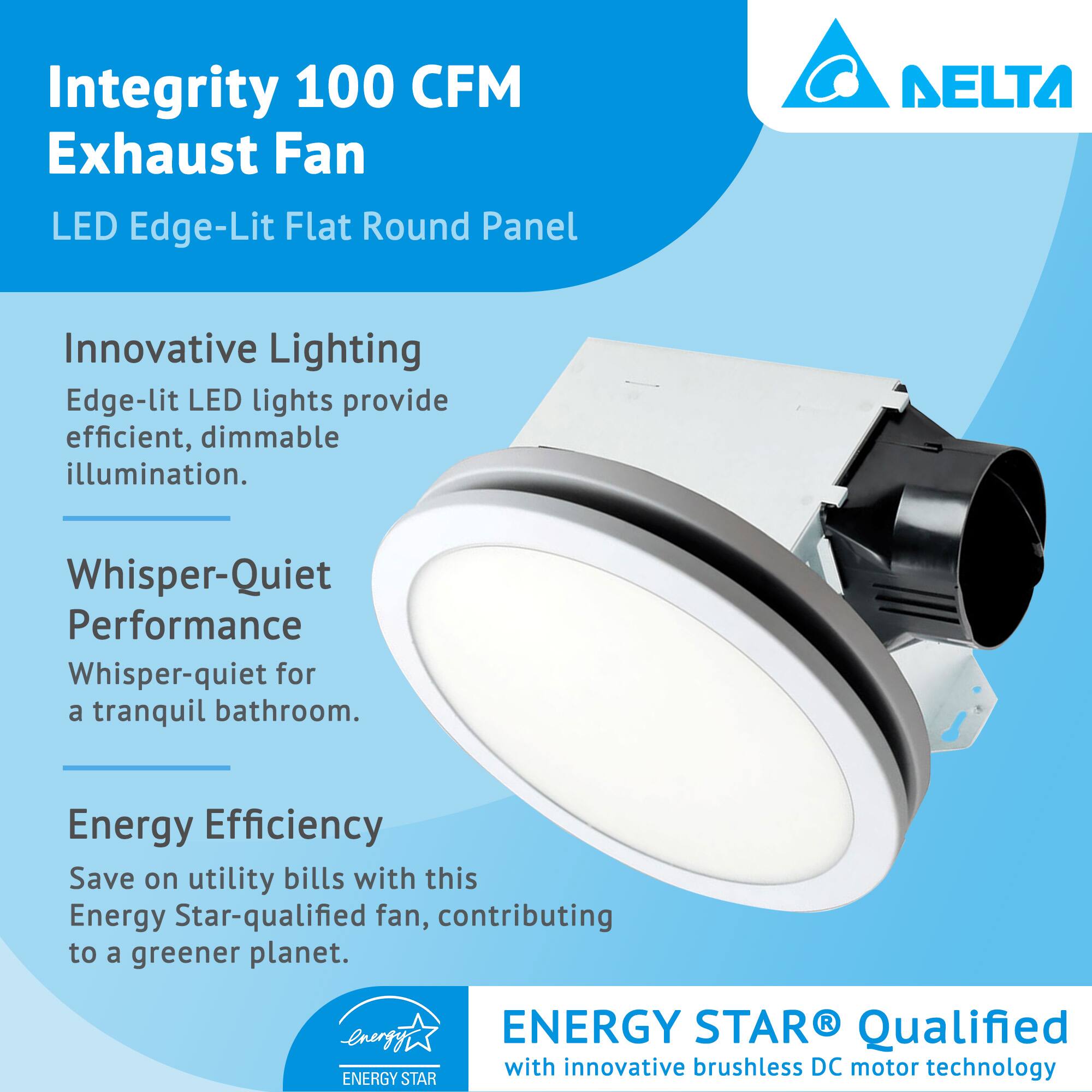 Integrity 100 CFM Exhaust Fan  
LED Edge-Lit Flat Round Panel  

Innovative Lighting  
Edge-lit LED lights provide efficient, dimmable illumination.  

Whisper-Quiet Performance  
Whisper-quiet for a tranquil bathroom.  

Energy Efficiency  
Save on utility bills with this Energy Star-qualified fan, contributing to a greener planet.  

ENERGY STAR® Qualified  
with innovative brushless DC motor technology