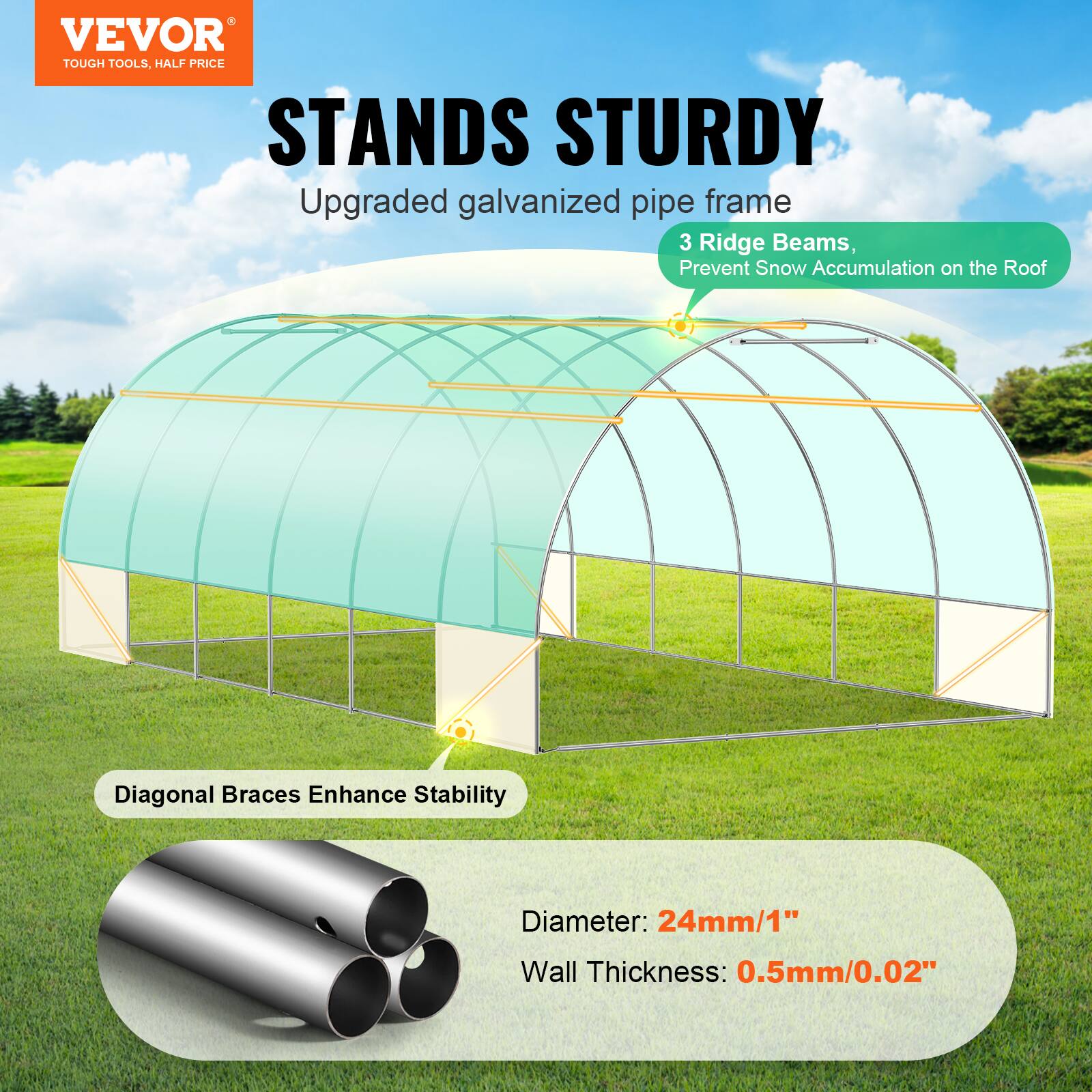 VEVOR TOUGH TOOLS. HALF PRICE STANDS STURDY
Upgraded galvanized pipe frame
3 Ridge Beams, Prevent Snow Accumulation on the Roof
Diagonal Braces Enhance Stability
Diameter: 24mm/1"
Wall Thickness: 0.5mm/0.02"