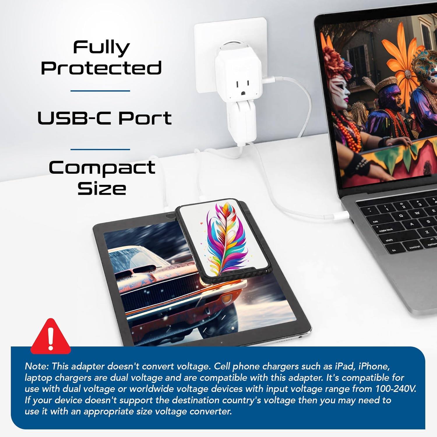 Fully Protected  
USB-C Port  
Compact Size  

Note: This adapter doesn't convert voltage. Cell phone chargers such as iPad, iPhone, laptop chargers are dual voltage and are compatible with this adapter. It's compatible for use with dual voltage or worldwide voltage devices with input voltage range from 100-240V. If your device doesn't support the destination country's voltage then you may need to use it with an appropriate size voltage converter.