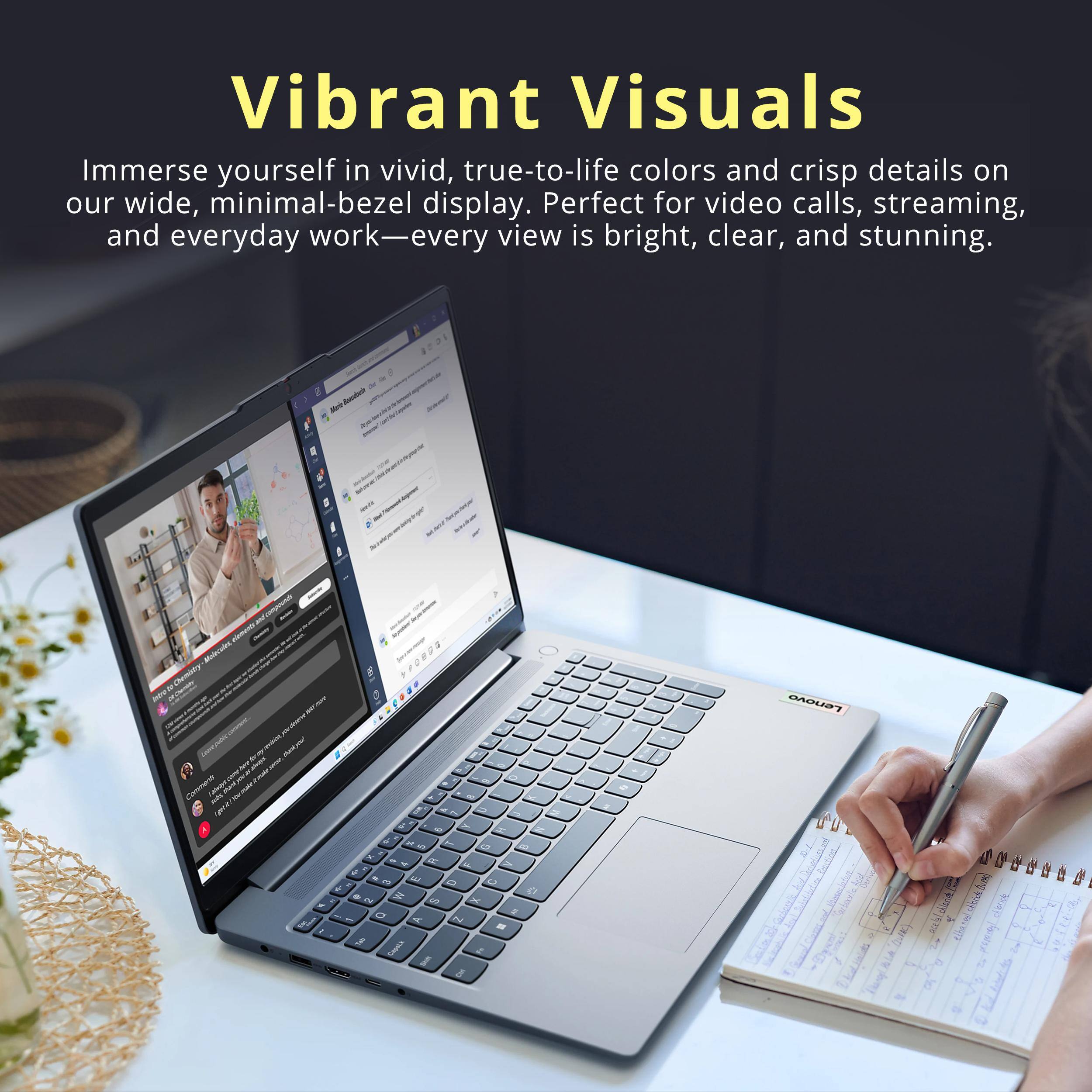 Vibrant Visuals

Immerse yourself in vivid, true-to-life colors and crisp details on our wide, minimal-bezel display. Perfect for video calls, streaming, and everyday work—every view is bright, clear, and stunning.