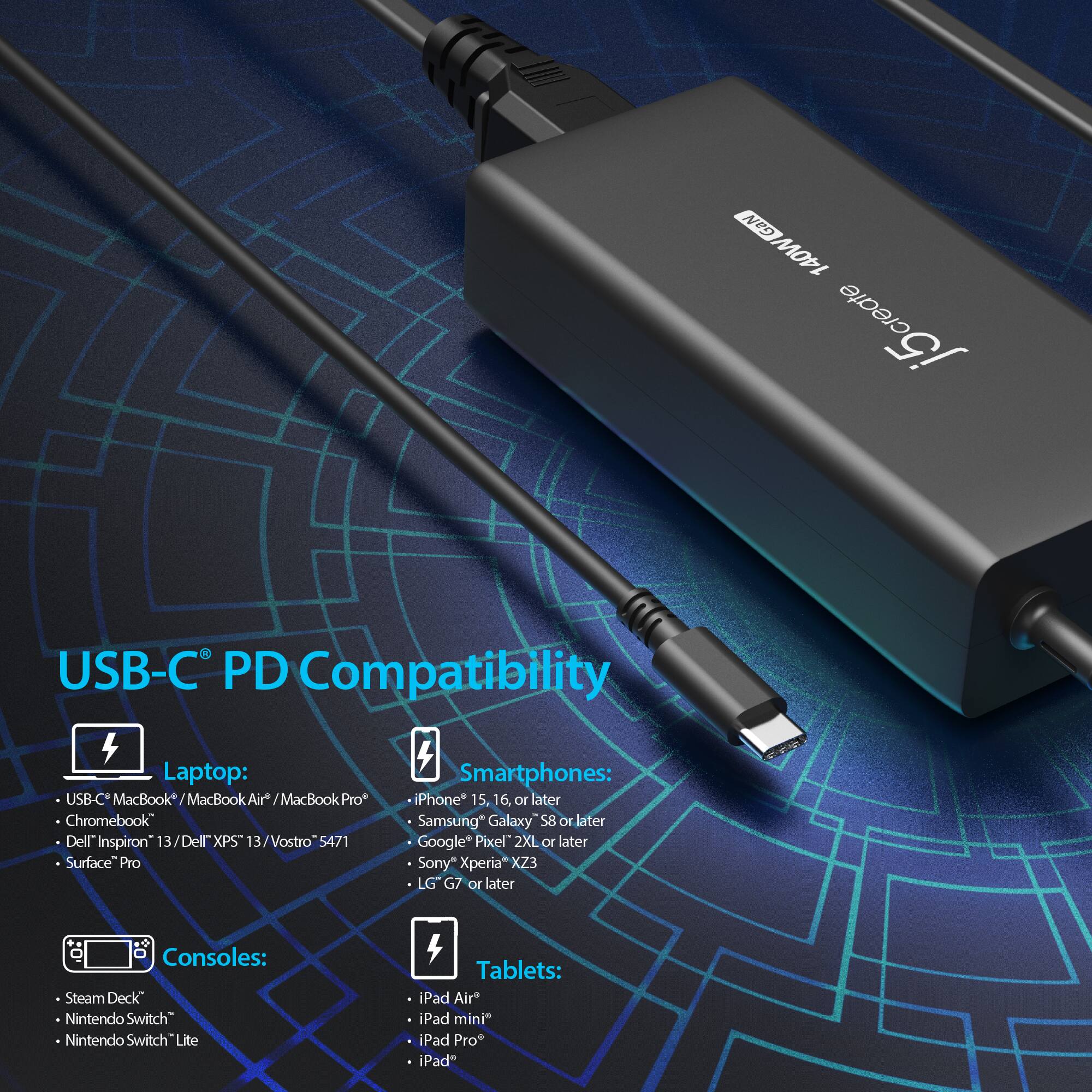 NeO 140W create j5 USB-C PD Compatibility Laptop: USB-C MacBook MacBook Air* MacBook Pro Chromebook Dell Inspiron 13 Dell XPS 13 Vostro 5471 Surface Pro Smartphones: iPhone 15, 16, or later Samsung Galaxy S8 OF later Google Pixel 2XL or later Sony Xperia X23 LG G7 or later Consoles: Steam Deck Nintendo Switch Nintendo Switch Lite Tablets: iPad Air* iPad mini iPad Pro iPad