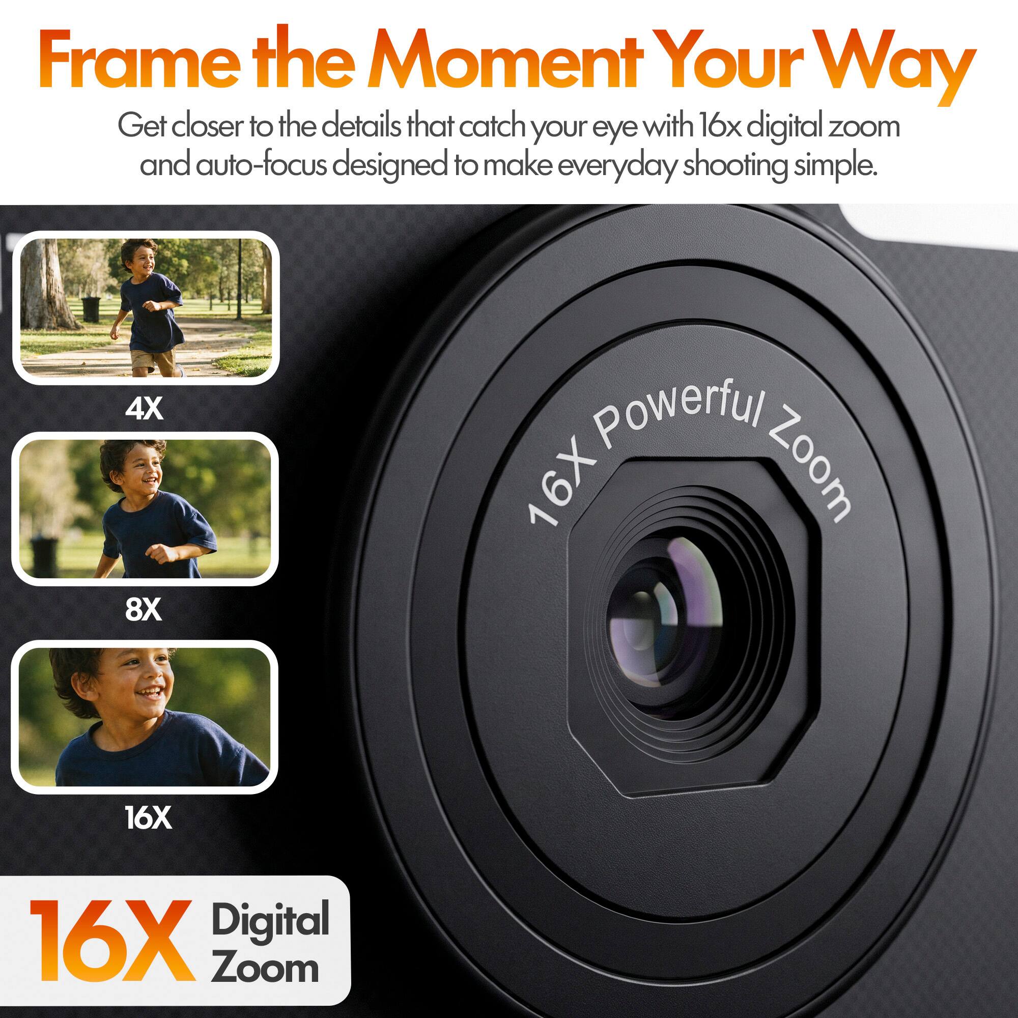 Frame the Moment Your Way  
Get closer to the details that catch your eye with 16x digital zoom and auto-focus designed to make everyday shooting simple.  

4X  
8X  
16X  
16X Digital Zoom