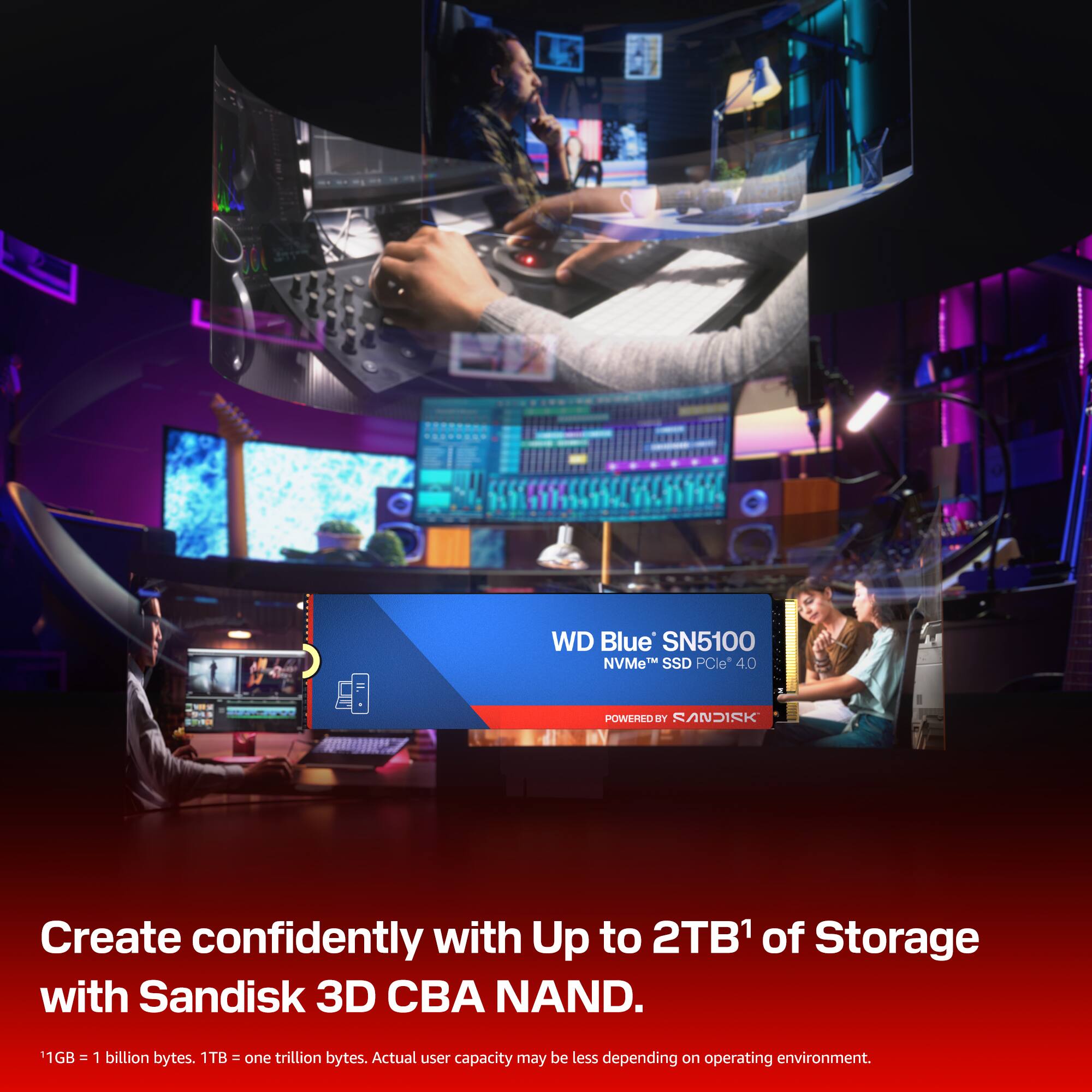 WD Blue SN5100 NVMe SSD PCIe 4.0  
POWERED BY SANDISK  

Create confidently with Up to 2TB of Storage with Sandisk 3D CBA NAND.  

1GB = 1 billion bytes. 1TB = one trillion bytes. Actual user capacity may be less depending on operating environment.