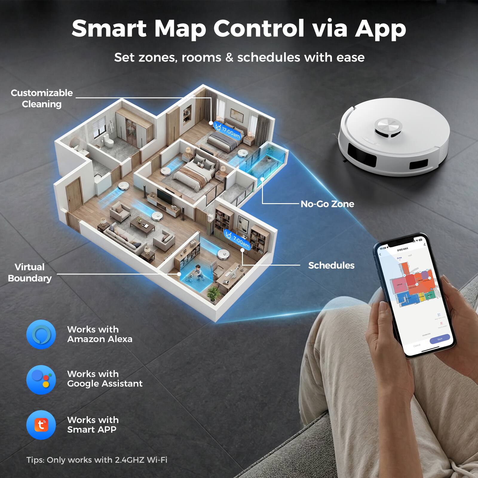 Smart Map Control via App  
Set zones, rooms & schedules with ease  

Customizable Cleaning  
17:00am No-Go Zone & 7:00am  

A Virtual Boundary  
Schedules  

Works with Amazon Alexa  
Works with Google Assistant  
Works with Smart APP  

Tips: Only works with 2.4GHz Wi-Fi