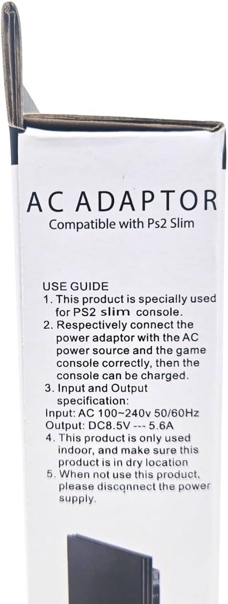 AC ADAPTOR  
Compatible with Ps2 Slim

USE GUIDE  
1. This product is specially used for PS2 slim console.  
2. Respectively connect the power adaptor with the AC power source and the game console correctly, then the console can be charged.  
3. Input and Output specification:  
   Input: AC 100~240v 50/60Hz  
   Output: DC8.5V 5.6A  
4. This product is only used indoor, and make sure this product is in dry location  
5. When not use this product, please disconnect the power supply.