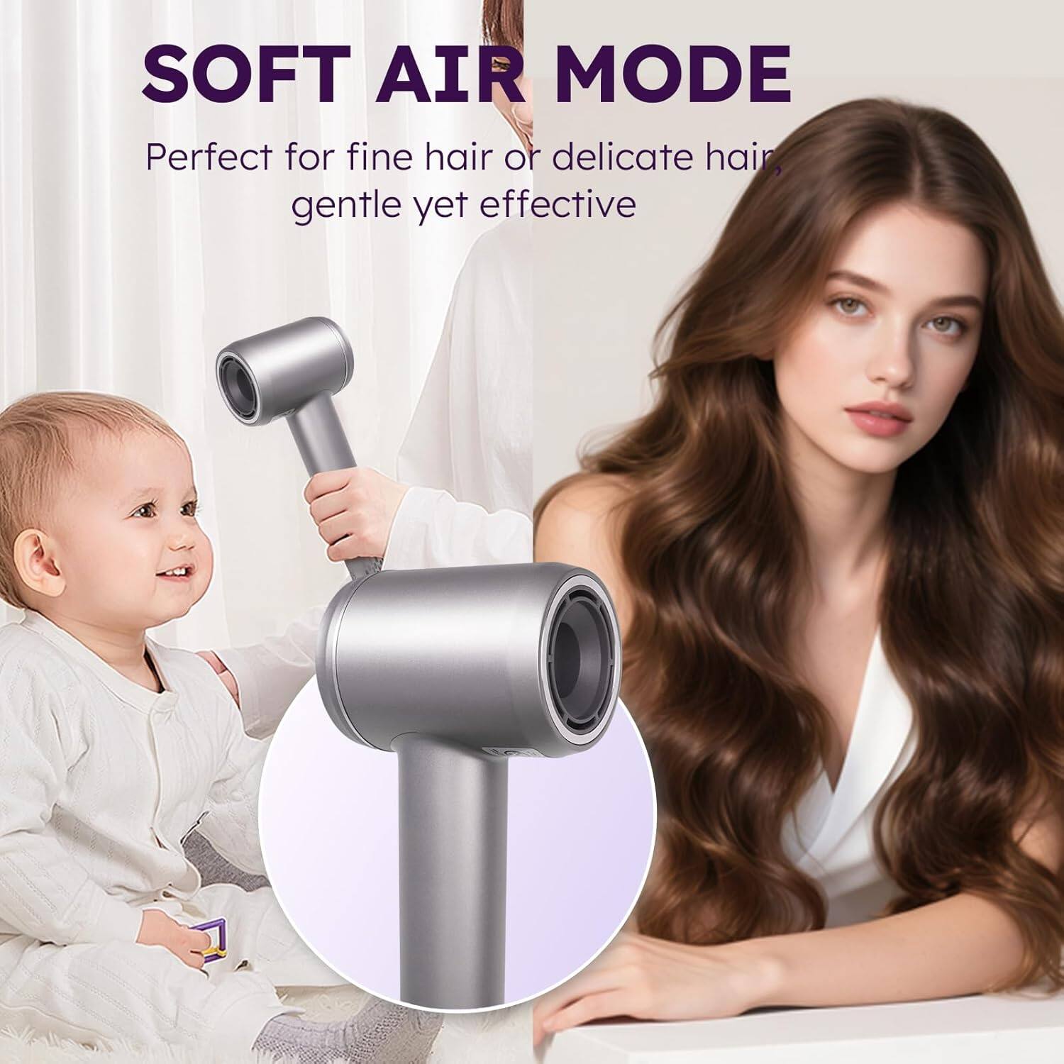 SOFT AIR MODE  
Perfect for fine hair or delicate hair, gentle yet effective