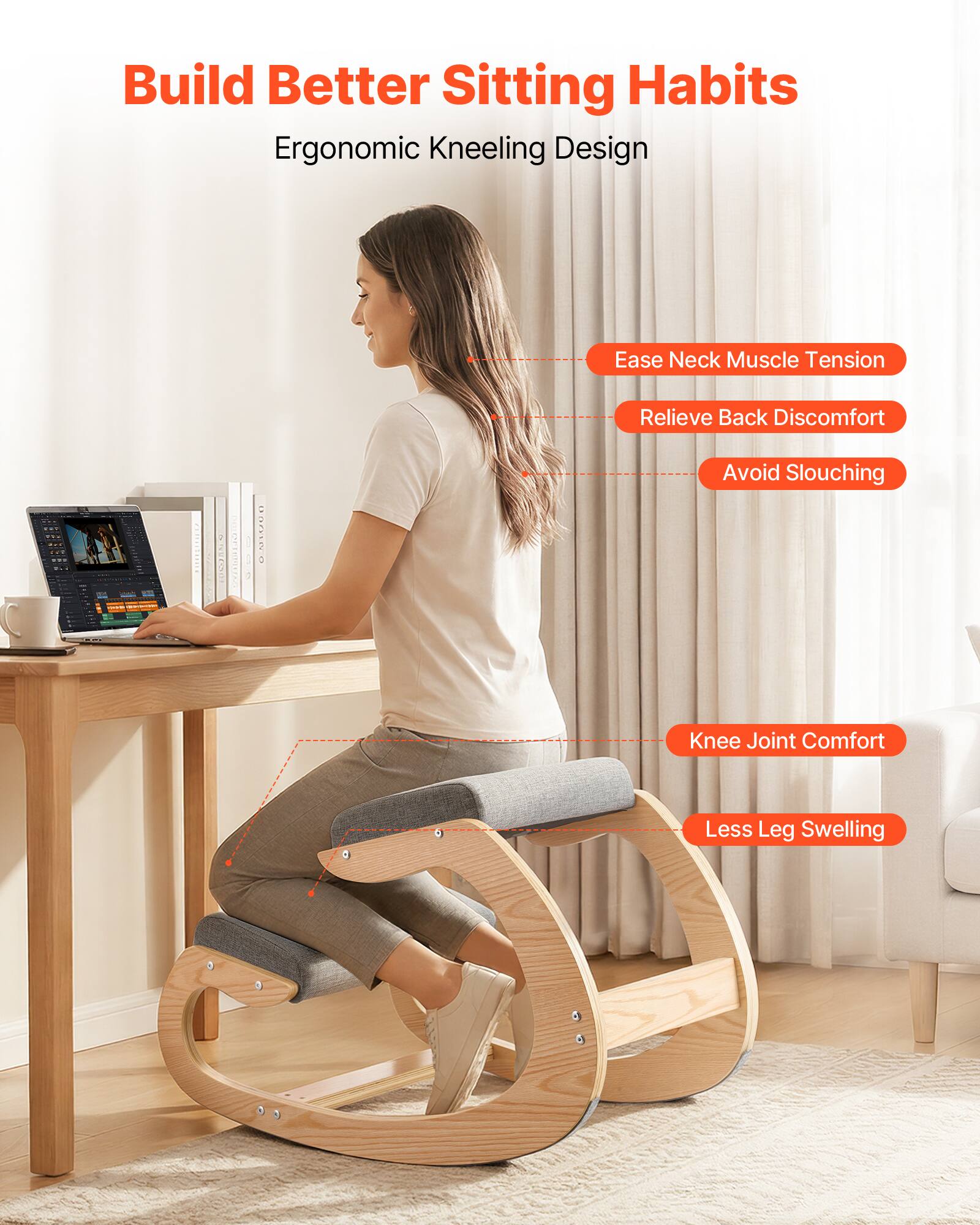 Build Better Sitting Habits  
Ergonomic Kneeling Design

- Ease Neck Muscle Tension
- Relieve Back Discomfort
- Avoid Slouching
- Knee Joint Comfort
- Less Leg Swelling
