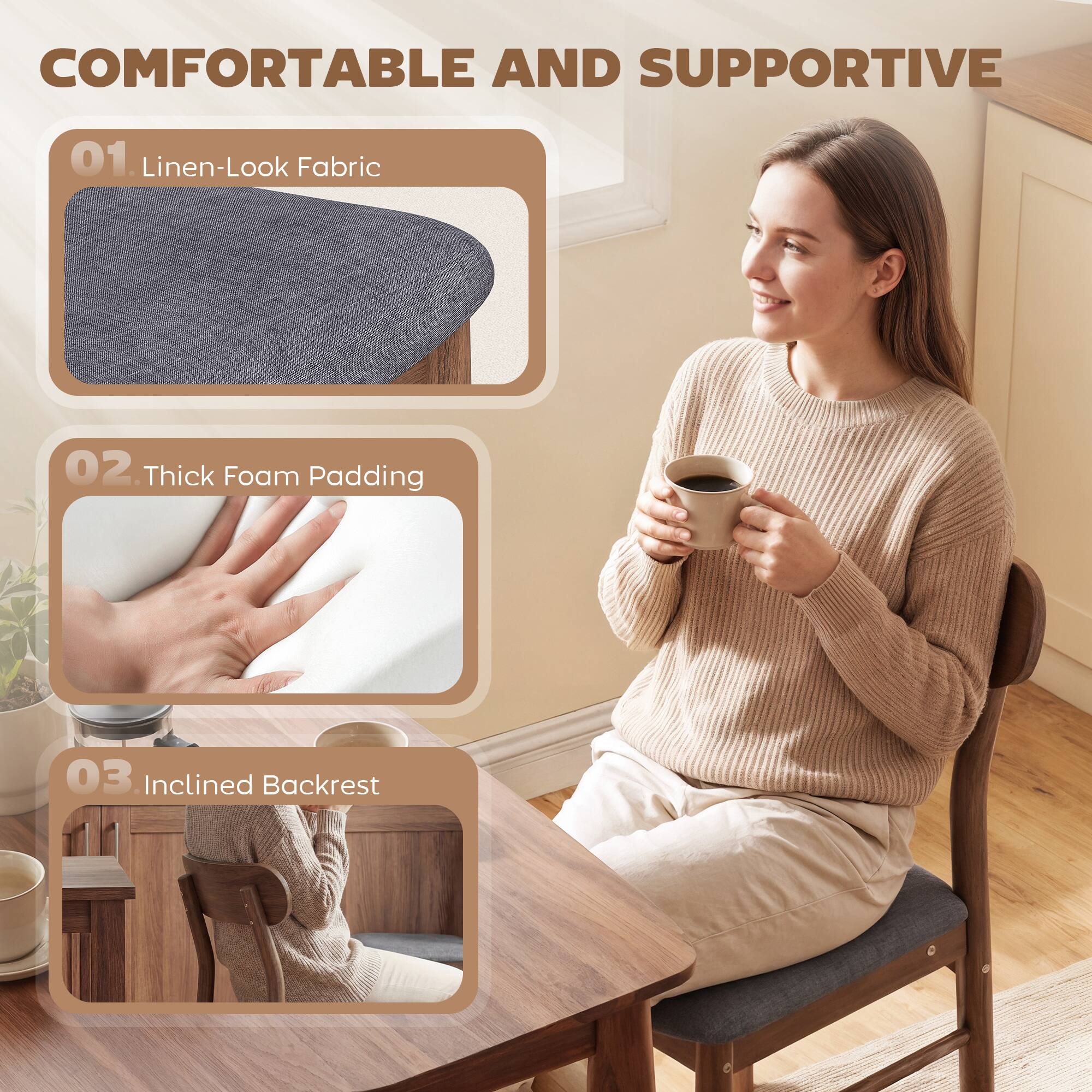 COMFORTABLE AND SUPPORTIVE

01. Linen-Look Fabric

02. Thick Foam Padding

03. Inclined Backrest