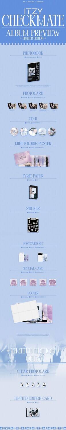 ITZY CHECKMATE  
ALBUM PREVIEW  
LIMITED EDITION  

PHOTOBOOK  
(10000 copies)  

PHOTOCARD  
(10000 copies)  

CD-R  
(10000 copies)  

MINI FOLDING POSTER  
(10000 copies)  

LYRIC PAPER  
(10000 copies)  

STICKER  
(10000 copies)  

POSTCARD SET  
(10000 copies)  

SPECIAL CARD  
(10000 copies)  

POSTER  
(10000 copies)  

LIMITED EDITION ONLY  

CLEAR PHOTOCARD  
(10000 copies)  

LIMITED EDITION CARD  
(10000 copies)