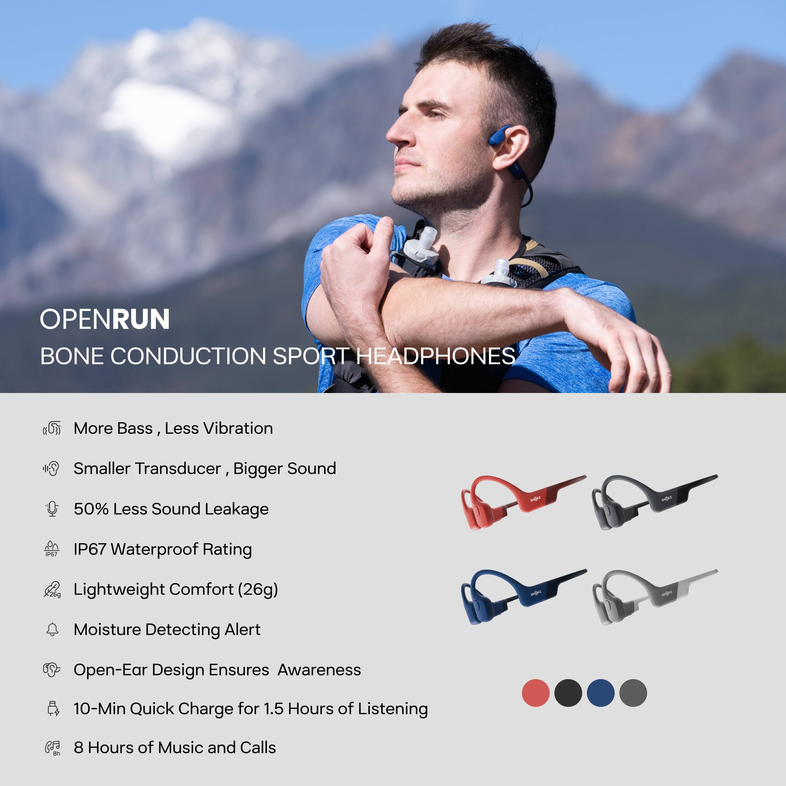 OPENRUN  
BONE CONDUCTION SPORT HEADPHONES  

- More Bass, Less Vibration  
- Smaller Transducer, Bigger Sound  
- 50% Less Sound Leakage  
- IP67 Waterproof Rating  
- Lightweight Comfort (26g)  
- Moisture Detecting Alert  
- Open-Ear Design Ensures Awareness  
- 10-Min Quick Charge for 1.5 Hours of Listening  
- 8 Hours of Music and Calls
