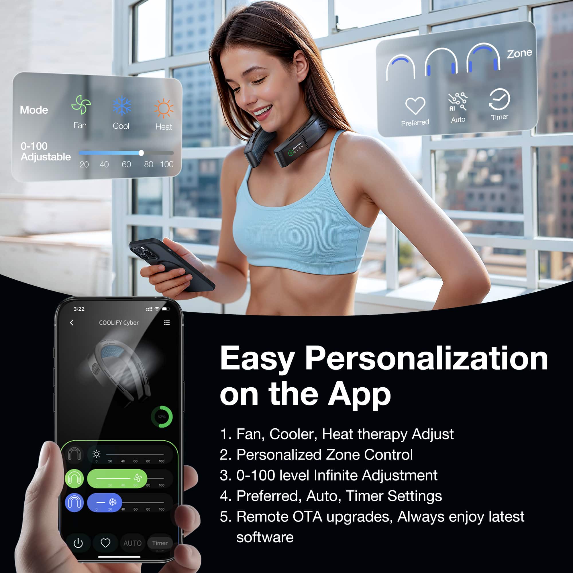 Zone Mode Fan 0-100 Adjustable 20 Cool 40 60 Heat 80 100 Ot Preferred RI Auto Timer 3:22 et COOLIFY Cyber 32% - AUTO Timer Easy Personalization on the App 1. Fan, Cooler, Heat therapy Adjust 2. Personalized Zone Control 3. 0-100 level Infinite Adjustment 4. Preferred, Auto, Timer Settings 5. Remote OTA upgrades, Always enjoy latest software