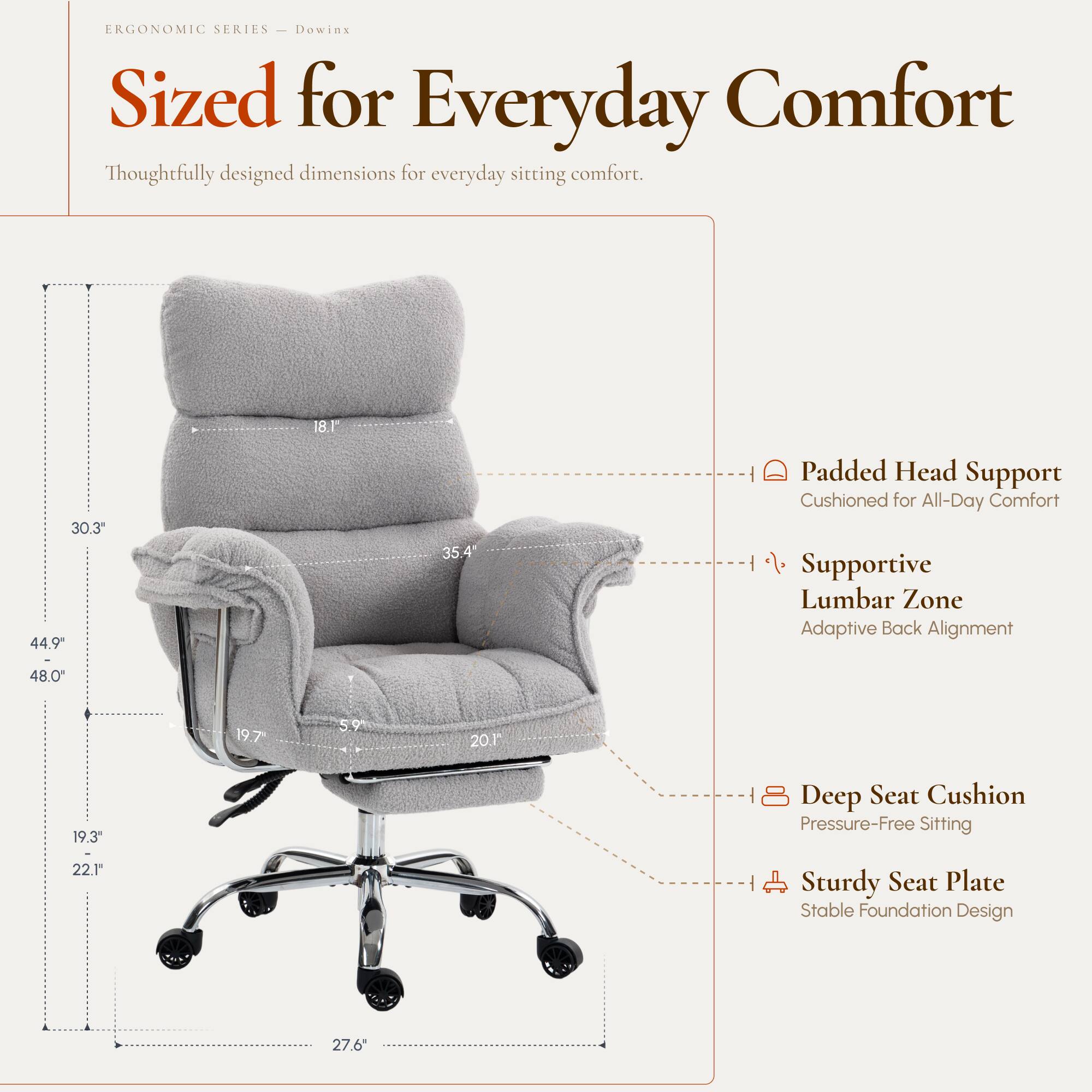 ERGONOMIC SERIES  
Dowinx  
Sized for Everyday Comfort  
Thoughtfully designed dimensions for everyday sitting comfort.

- 30.3"  
- 44.9"  
- 18.1"  
- 35.4"  
- 48.0"  
- 19.7"  
- 5.9"  
- 20.1"  
- 19.3"  
- 22.19"  
- 27.6"  

Padded Head Support  
Cushioned for All-Day Comfort  

Supportive Lumbar Zone  
Adaptive Back Alignment  

Deep Seat Cushion  
Pressure-Free Sitting  

Sturdy Seat Plate  
Stable Foundation Design