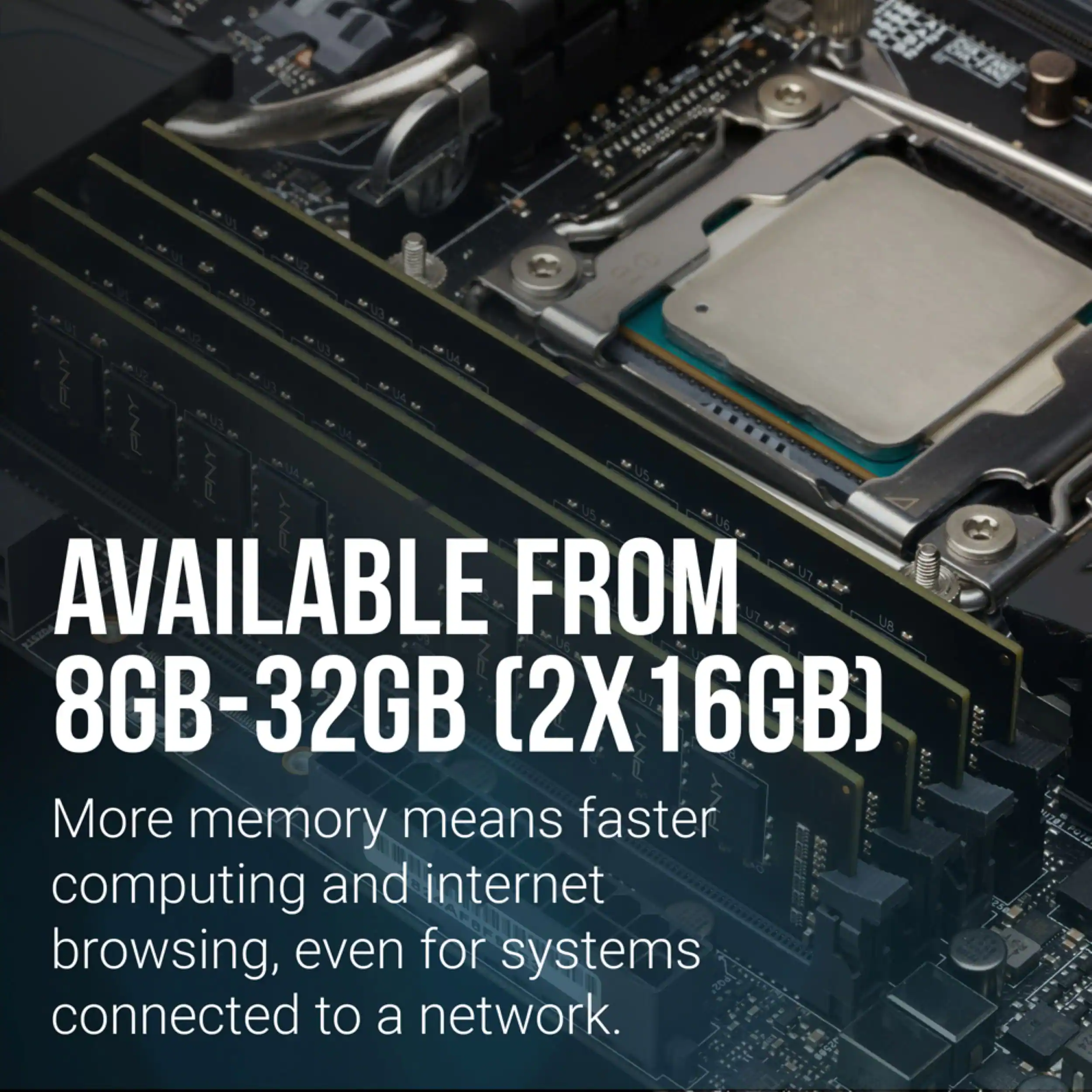 AVAILABLE FROM 8GB-32GB (2X 16GB)  
More memory means faster computing and internet browsing, even for systems connected to a network.