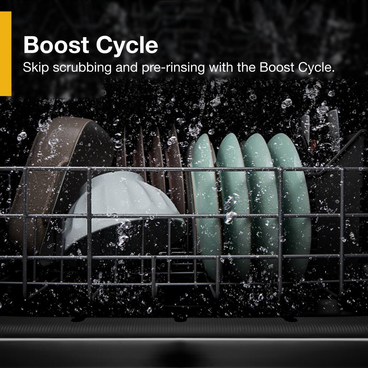 Boost Cycle  
Skip scrubbing and pre-rinsing with the Boost Cycle.