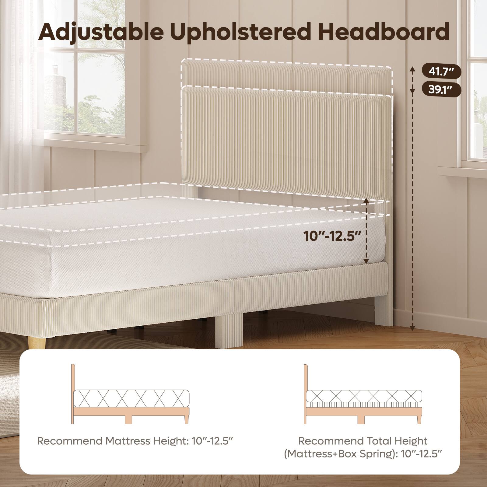 Adjustable Upholstered Headboard

- 41.7" (height)
- 39.1" (height)
- 10"-12.5" (adjustable height)

Recommend Mattress Height: 10"-12.5"

Recommend Total Height (Mattress+Box Spring): 10"-12.5"