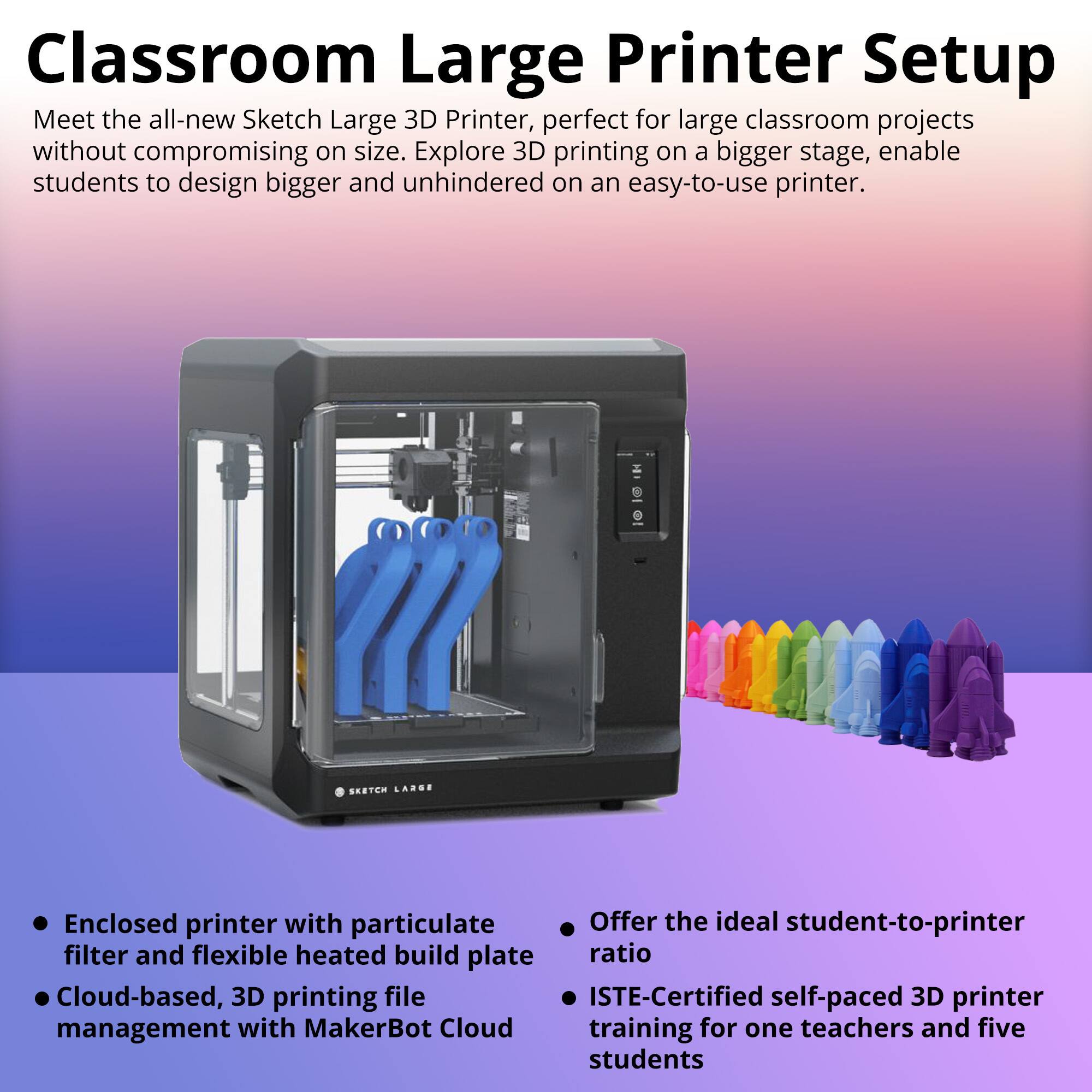 **Classroom Large Printer Setup**

Meet the all-new Sketch Large 3D Printer, perfect for large classroom projects without compromising on size. Explore 3D printing on a bigger stage, enable students to design bigger and unhindered on an easy-to-use printer.

- Enclosed printer with particulate filter and flexible heated build plate
- Cloud-based, 3D printing file management with MakerBot Cloud
- Offer the ideal student-to-printer ratio
- ISTE-Certified self-paced 3D printer training for one teacher and five students