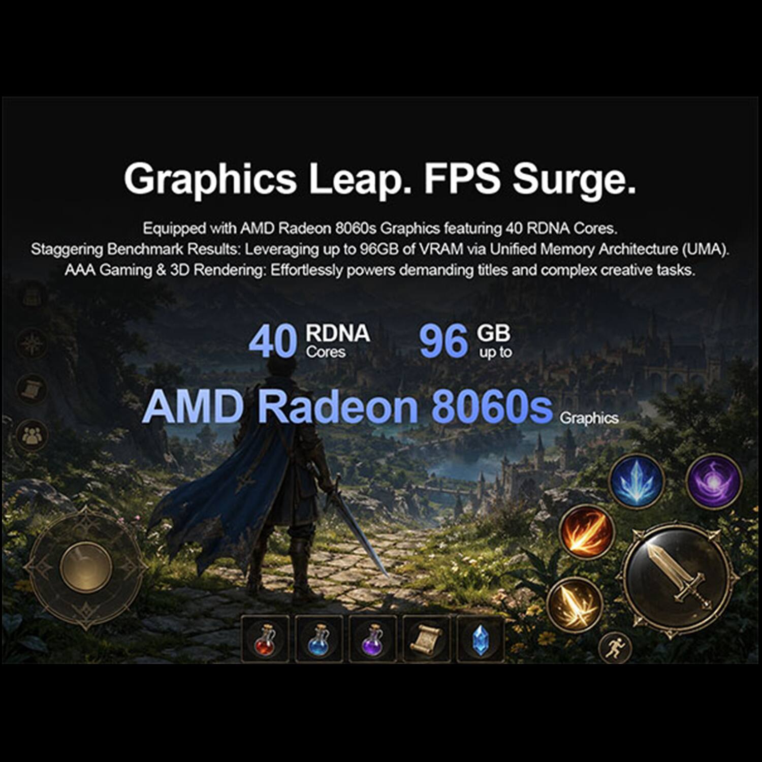 Graphics Leap. FPS Surge.  
Equipped with AMD Radeon 8060s Graphics featuring 40 RDNA Cores.  
Staggering Benchmark Results: Leveraging up to 96GB of VRAM via Unified Memory Architecture (UMA).  
AAA Gaming & 3D Rendering: Effortlessly powers demanding titles and complex creative tasks.  

40 RDNA Cores  
96 GB up to  
AMD Radeon 8060s Graphics