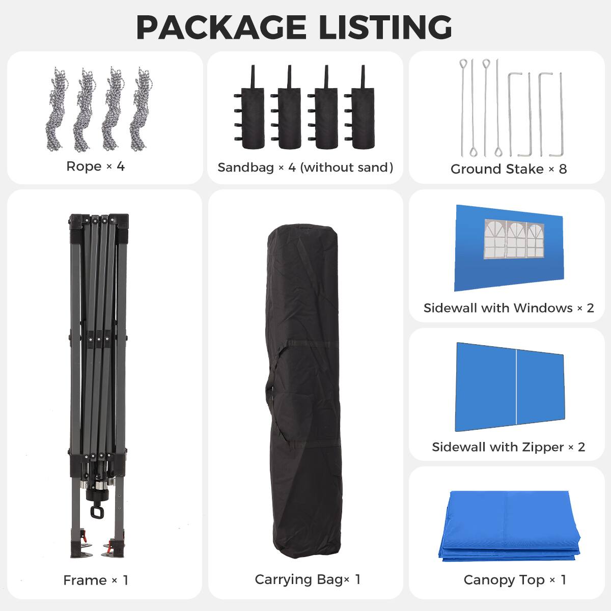 PACKAGE LISTING

- Rope x 4
- Sandbag x 4 (without sand)
- Ground Stake x 8
- Sidewall with Windows x 2
- Sidewall with Zipper x 2
- Frame x 1
- Carrying Bag x 1
- Canopy Top x 1