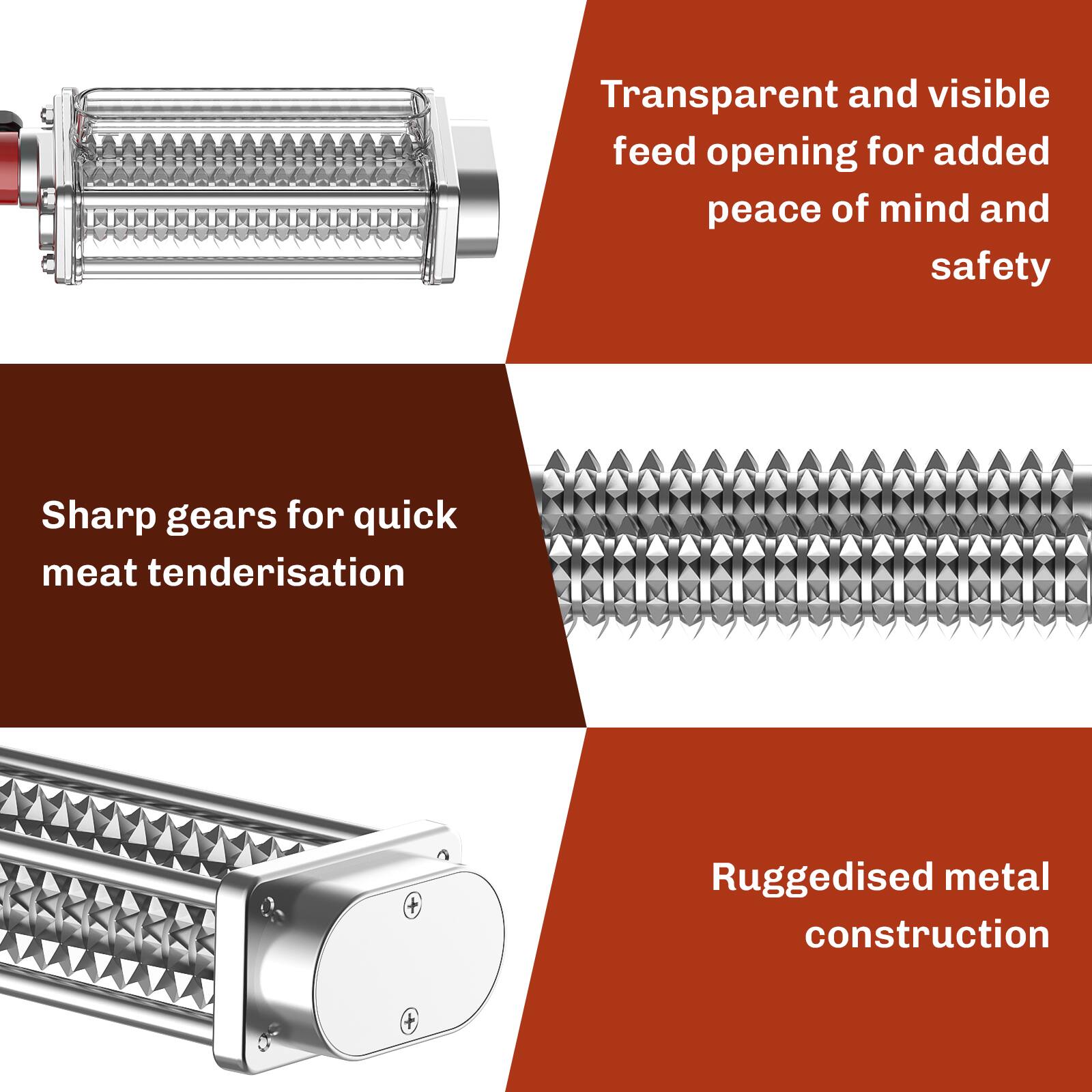 - Transparent and visible feed opening for added peace of mind and safety
- Sharp gears for quick meat tenderisation
- Ruggedised metal construction
