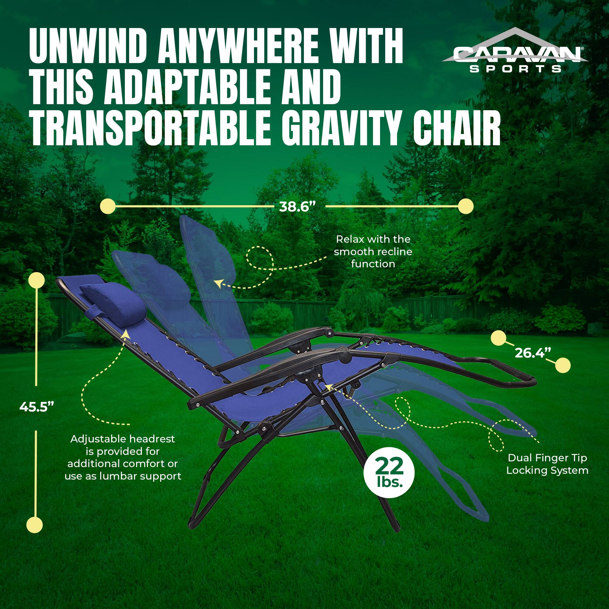 UNWIND ANYWHERE WITH CARAVAN SPORTS THIS ADAPTABLE AND TRANSPORTABLE GRAVITY CHAIR

- 38.6" Relax with the smooth recline function
- 45.5" Adjustable headrest is provided for additional comfort or use as lumbar support
- 26.4" Dual Finger Tip Locking System
- 22 lbs.