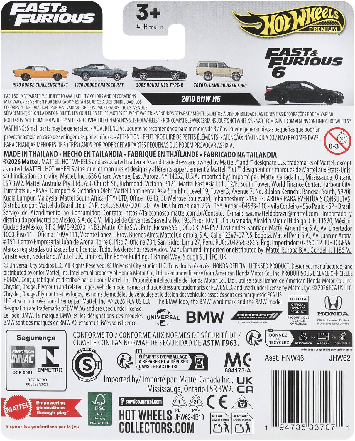FAST & FURIOUS  
3+  
4LB TPN 17  

1970 DODGE CHALLENGER R/T  
1970 DODGE CHARGER R/T  
2003 HONDA NSX TYPE-R  
2010 BMW M5  
TOYOTA LAND CRUISER FJ60  

EACH SOLD SEPARATELY, SUBJECT TO AVAILABILITY. COLORS AND DECORATIONS MAY VARY. - SE VENDEN POR SEPARADO Y ESTÁN SUJETOS A DISPONIBILIDAD. LOS COLORES Y DECORACIONES PUEDEN VARIAR. - SUIVEMENT, SUJET À DISPONIBILITÉ. LES COULEURS ET LES MOTIFS PEUVENT VARIER. - VENDIDOS SEPARADAMENTE, SUJETOS A DISPONIBILIDAD. AS CORES E AS DECORAÇÕES PODEM VARIAR.  
NOT FOR USE WITH SOME HOT WHEELS® SETS. - NO COMPATIBLE CON ALGUNOS CONJUNTOS HOT WHEELS®. - NON COMPATIBLE AVEC CERTAINS JEUSS HOT