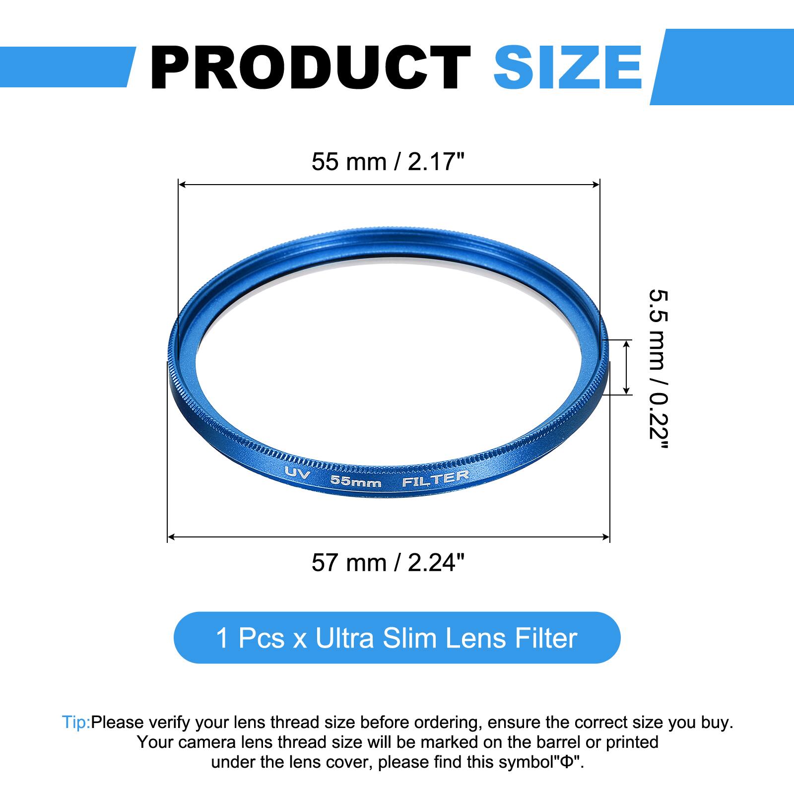 PRODUCT SIZE  
55 mm / 2.17"  

UV FILTER  
55mm  
5.5 mm / 0.22"  
57 mm / 2.24"  

1 Pcs x Ultra Slim Lens Filter  

Tip: Please verify your lens thread size before ordering, ensure the correct size you buy. Your camera lens thread size will be marked on the barrel or printed under the lens cover, please find this symbol "⌀".