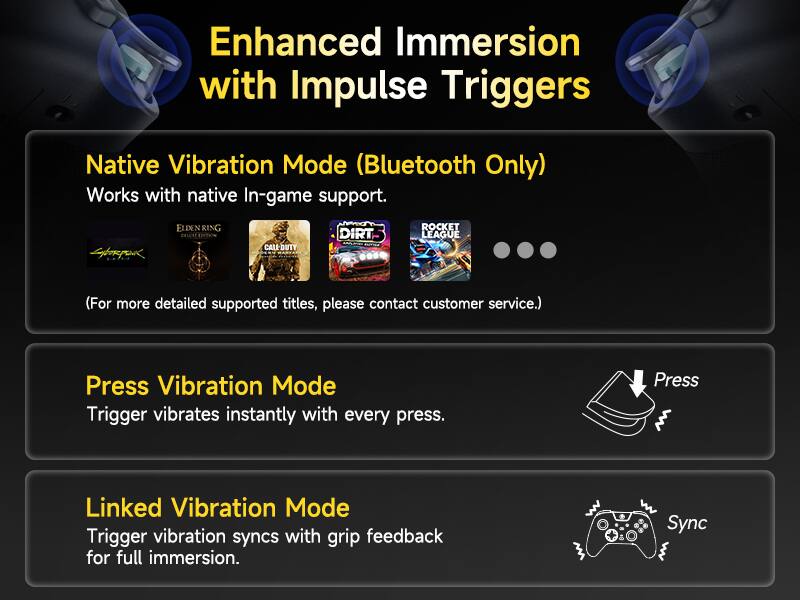 Enhanced Immersion with Impulse Triggers

Native Vibration Mode (Bluetooth Only)
Works with native In-game support.
ELDENRING CALL-DUTY DIRT ROCKET LEAGUE
(For more detailed supported titles, please contact customer service.)

Press Vibration Mode
Trigger vibrates instantly with every press.

Linked Vibration Mode
Trigger vibration syncs with grip feedback for full immersion.