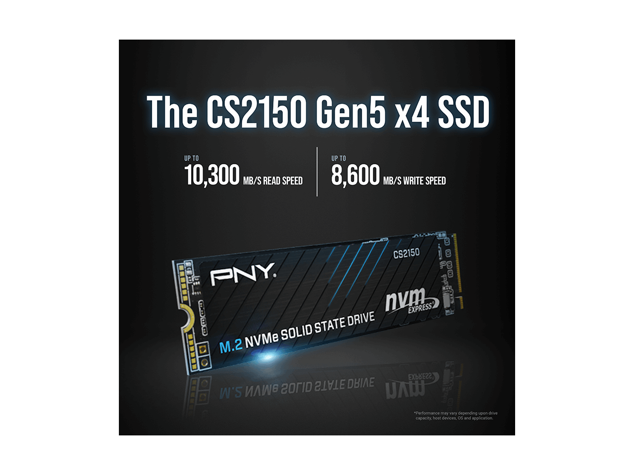 The CS2150 Gen5 x4 SSD  
UP TO 10,300 MB/S READ SPEED  
UP TO 8,600 MB/S WRITE SPEED  

CS2150  
F PNY  
C nvm EXPRESS B STATE DRIVE  
SOLID M.2 NVMe EXPRESS CITOS STATE DRIVE S.M  

*Performance may vary depending upon drive capacity, host devices, OS, and application.