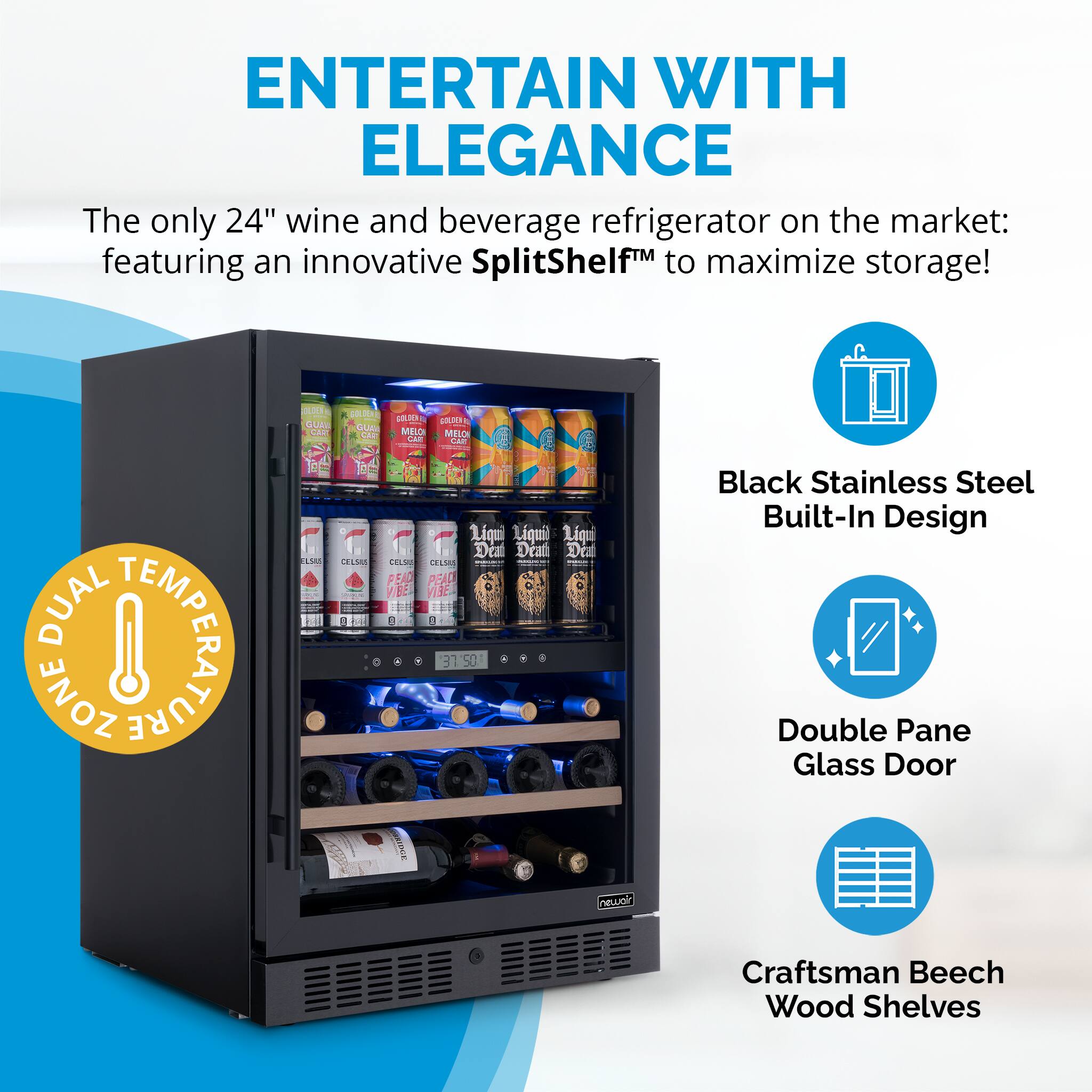 ENTERTAIN WITH ELEGANCE  
The only 24" wine and beverage refrigerator on the market: featuring an innovative SplitShelf™ to maximize storage!  

DUAL TEMPERATURE ZONE  

Black Stainless Steel Built-In Design  
Double Pane Glass Door  
Craftsman Beech Wood Shelves