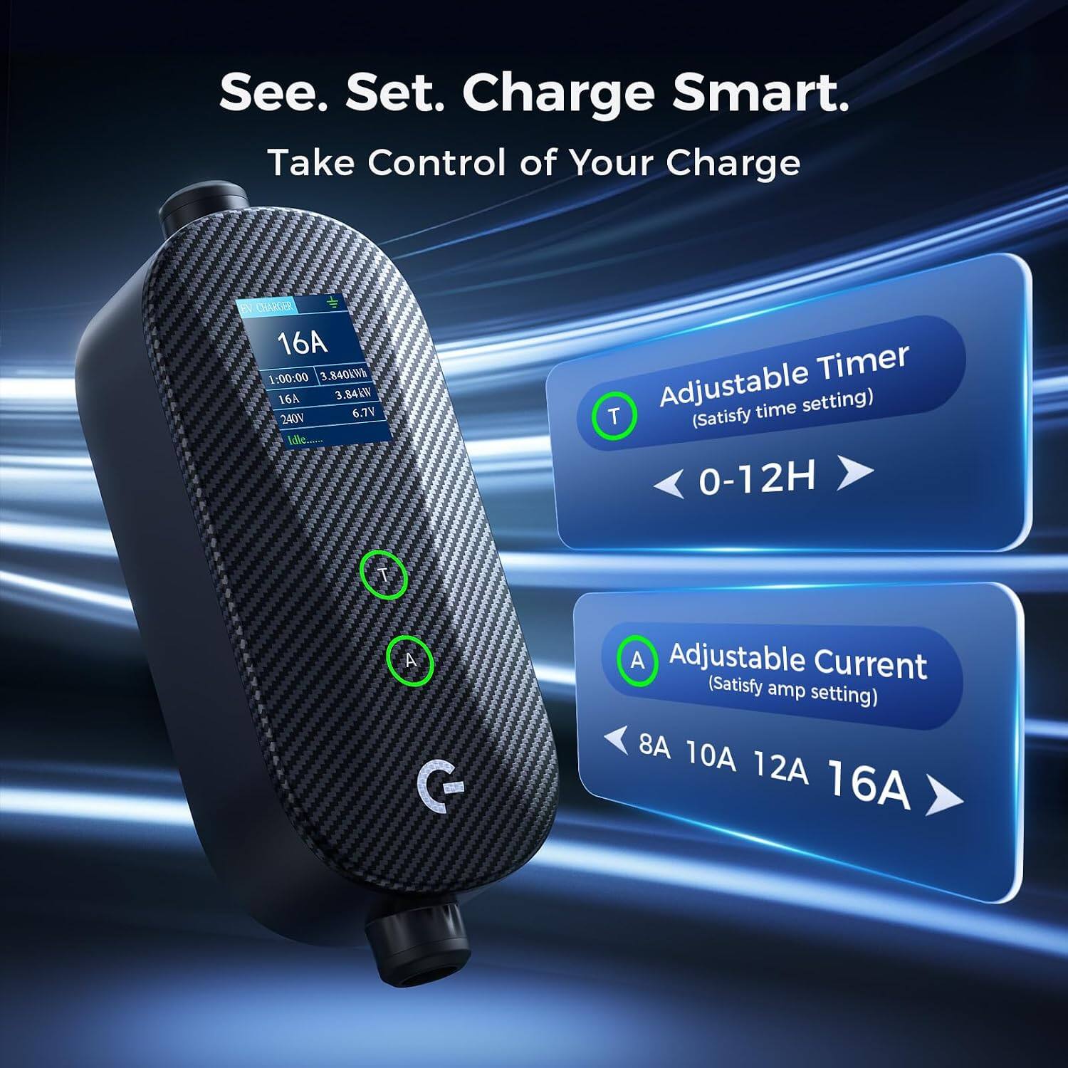 See. Set. Charge Smart.  
Take Control of Your Charge  

16A  
1:00:00  
3,840k  
3.84kW  
6.7V  
240V  

Adjustable Timer  
(Satisfy time setting)  
0-12H  

Adjustable Current  
(Satisfy amp setting)  
8A 10A 12A 16A