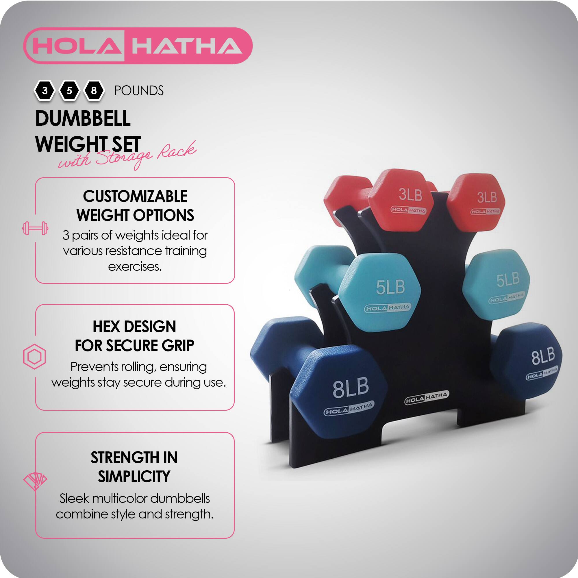 HOLA HATHA

3 5 8 POUNDS DUMBBELL WEIGHT SET with Storage Rack

CUSTOMIZABLE WEIGHT OPTIONS
3 pairs of weights ideal for various resistance training exercises.

HEX DESIGN FOR SECURE GRIP
Prevents rolling, ensuring weights stay secure during use.

STRENGTH IN SIMPLICITY
Sleek multicolor dumbbells combine style and strength.