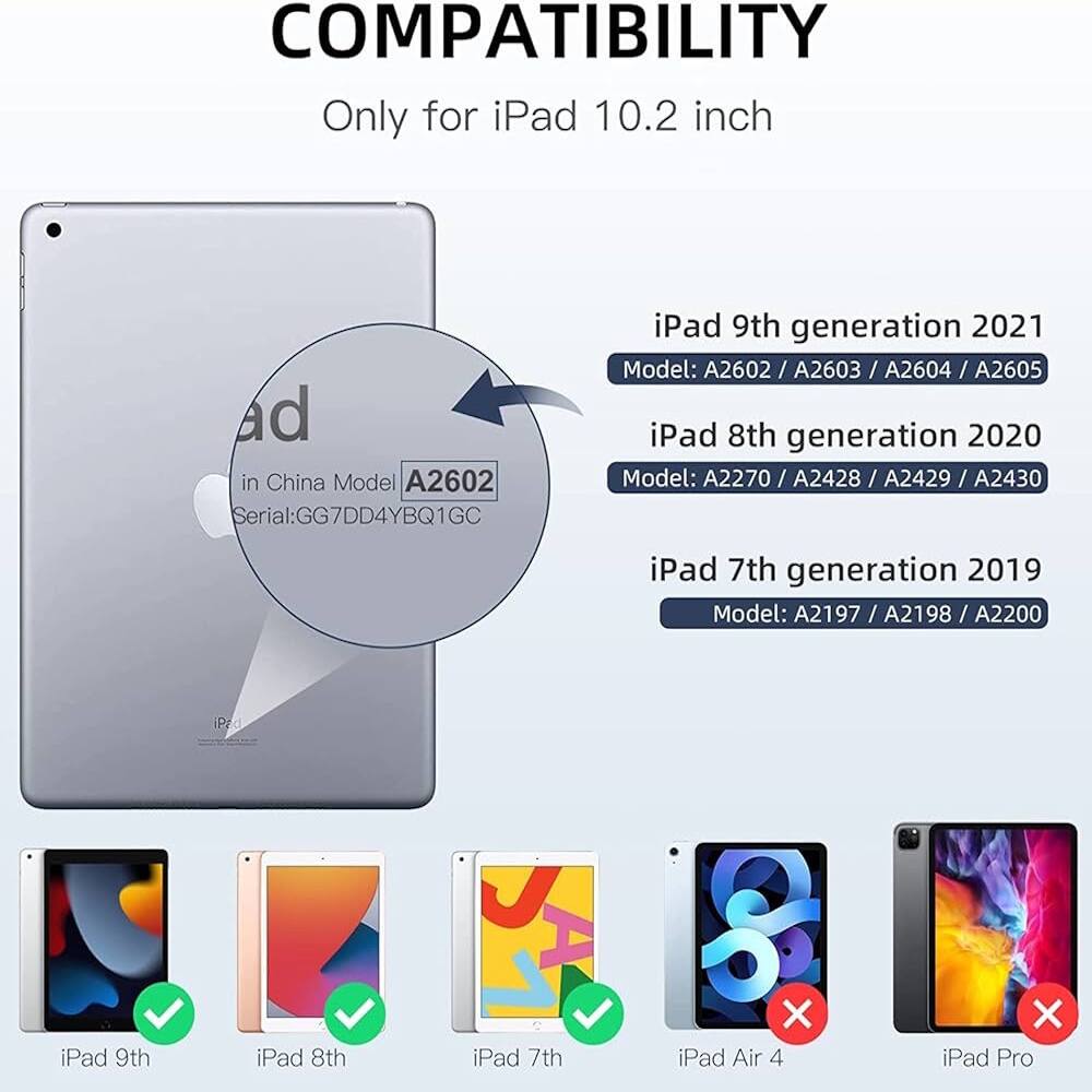 COMPATIBILITY  
Only for iPad 10.2 inch  
ad in China Model: A2602  
Serial: GG7DD4YBQ1GC  

iPad 9th generation 2021  
Model: A2602 / A2603 / A2604 / A2605  

iPad 8th generation 2020  
Model: A2270 / A2428 / A2429 / A2430  

iPad 7th generation 2019  
Model: A2197 / A2198 / A2200  

iPad 9th  
iPad 8th  
iPad 7th  
iPad Air 4  
iPad Pro