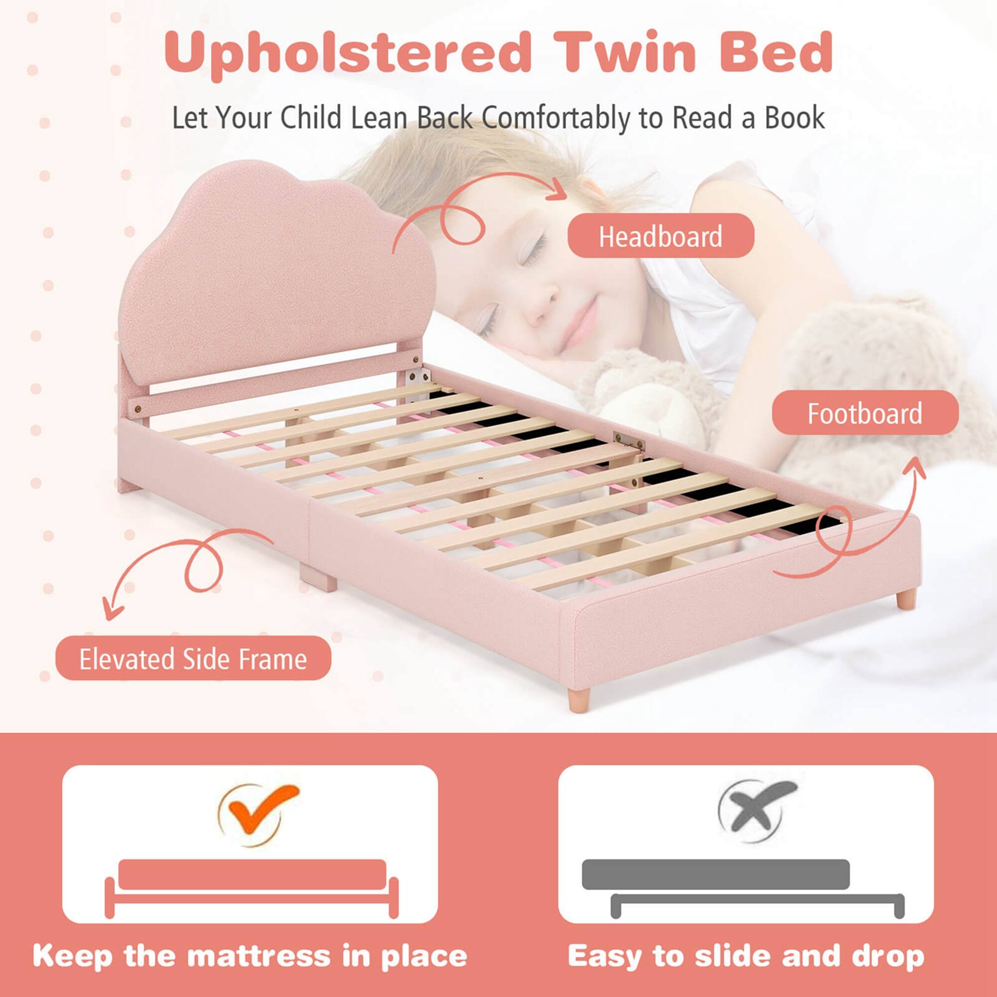 Upholstered Twin Bed  
Let Your Child Lean Back Comfortably to Read a Book  

Headboard  
Footboard  
Elevated Side Frame  

Keep the mattress in place  
Easy to slide and drop