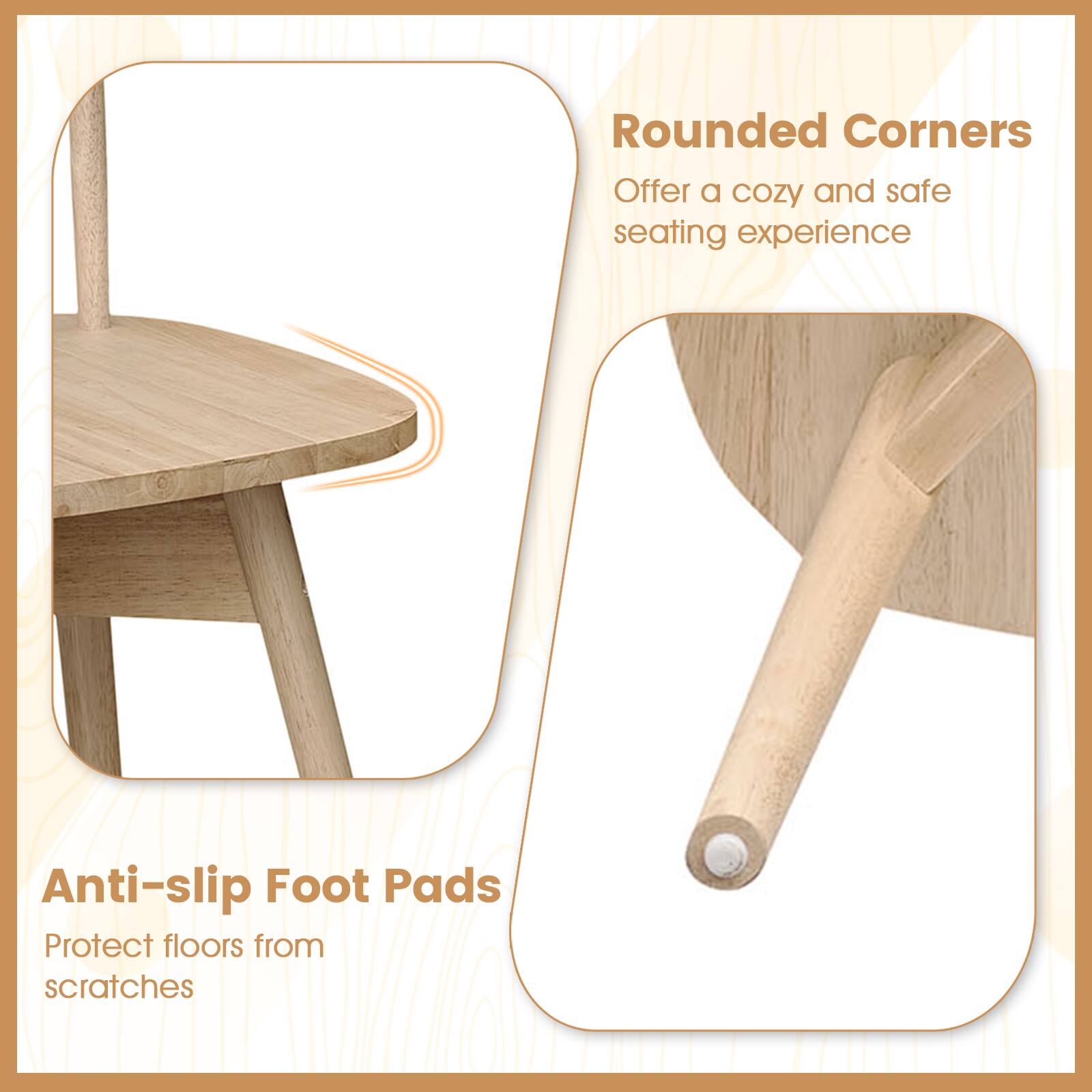 Rounded Corners  
Offer a cozy and safe seating experience  

Anti-slip Foot Pads  
Protect floors from scratches