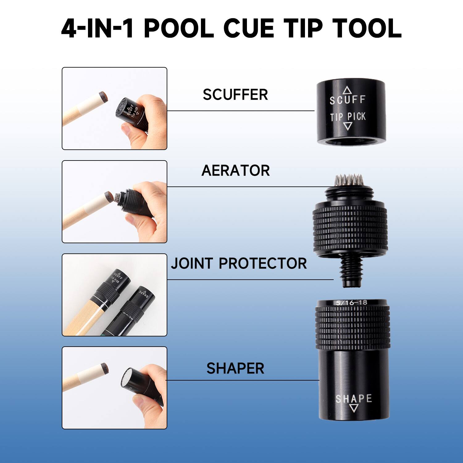 4-IN-1 POOL CUE TIP TOOL
SCUFFER
SCUFF TIP PICK
AERATOR
JOINT PROTECTOR
SHAPER
SHAPE 5/16-18