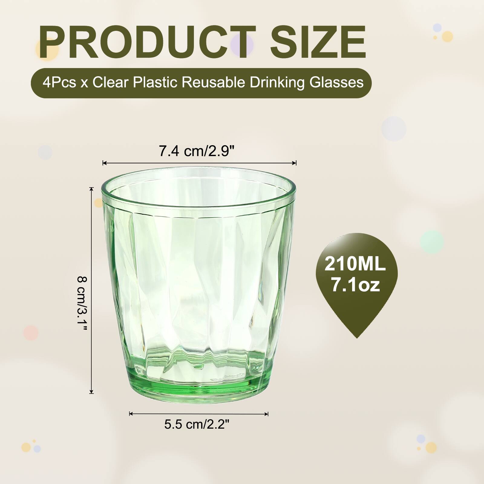PRODUCT SIZE  
4Pcs x Clear Plastic Reusable Drinking Glasses  
7.4 cm/2.9" + 8 cm/3.1"  
210ML 7.1oz  
5.5 cm/2.2"