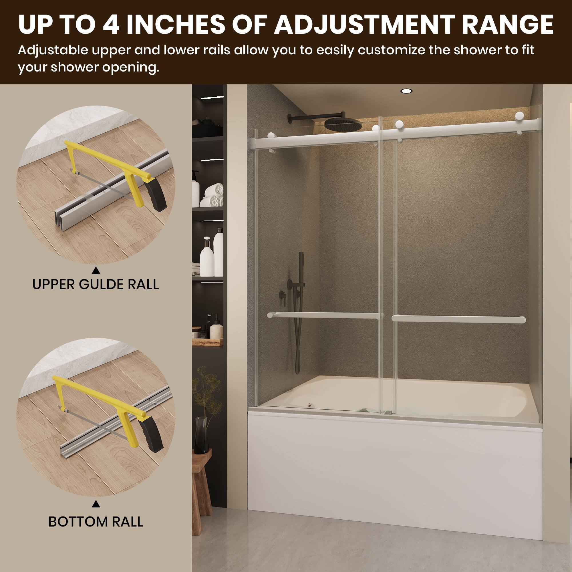 UP TO 4 INCHES OF ADJUSTMENT RANGE  
Adjustable upper and lower rails allow you to easily customize the shower to fit your shower opening.  

UPPER GUIDE RAIL  
BOTTOM RAIL