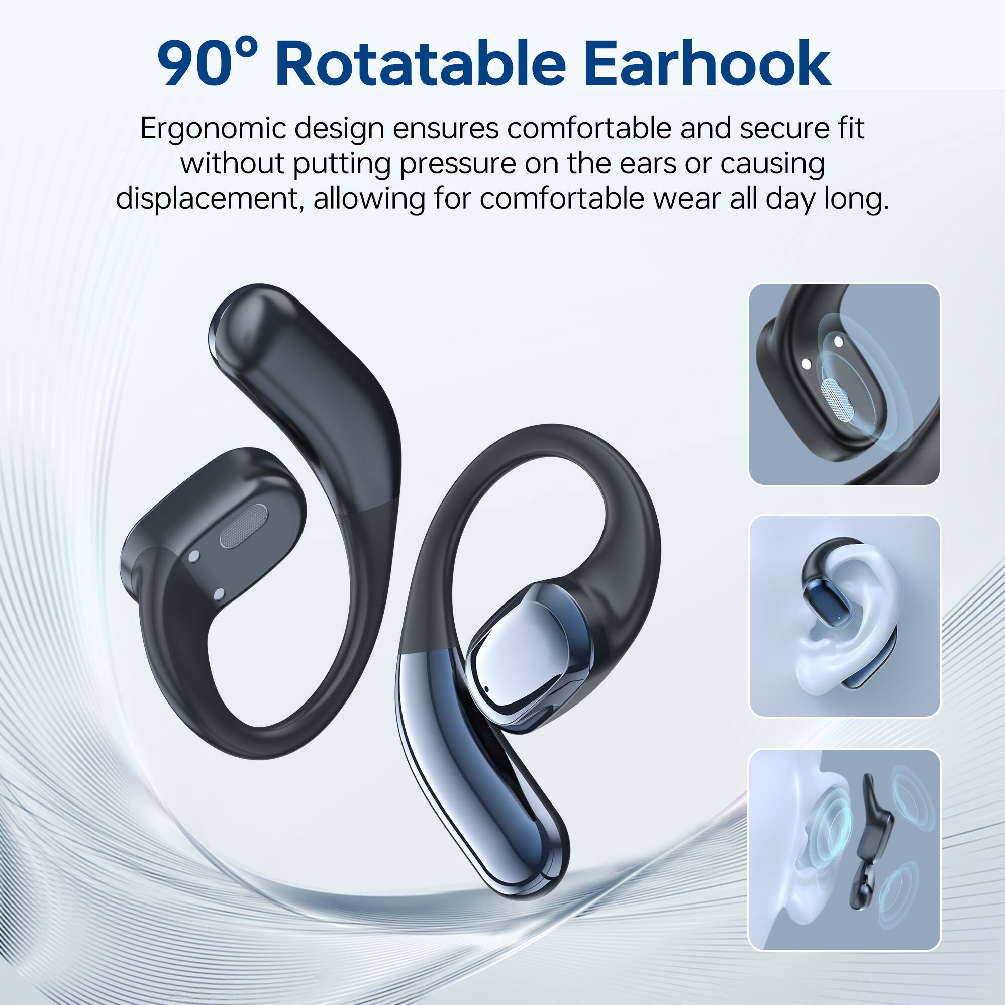 90° Rotatable Earhook

Ergonomic design ensures comfortable and secure fit without putting pressure on the ears or causing displacement, allowing for comfortable wear all day long.