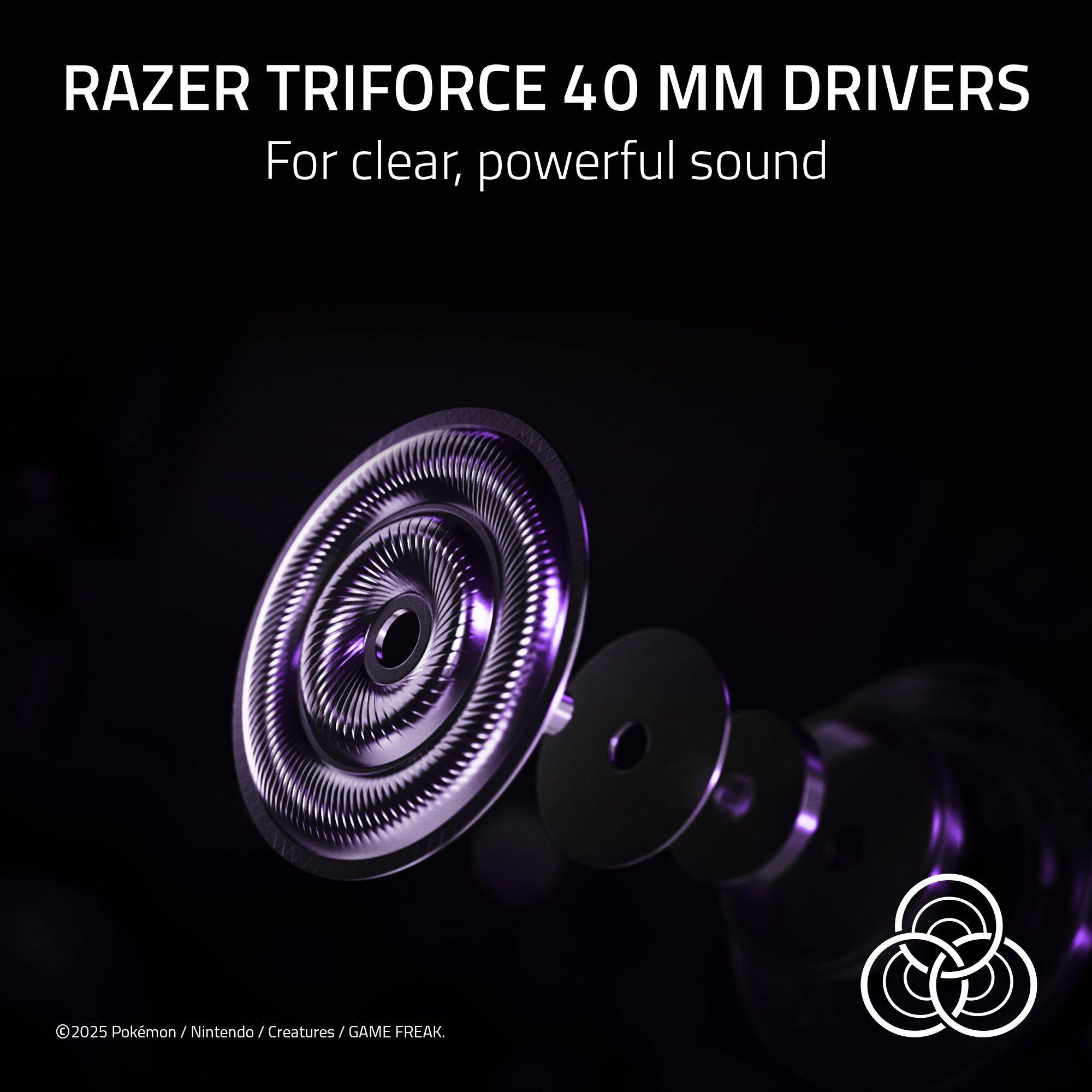 RAZER TRIFORCE 40 MM DRIVERS  
For clear, powerful sound  

©2025 Pokémon / Nintendo / Creatures / GAME FREAK.