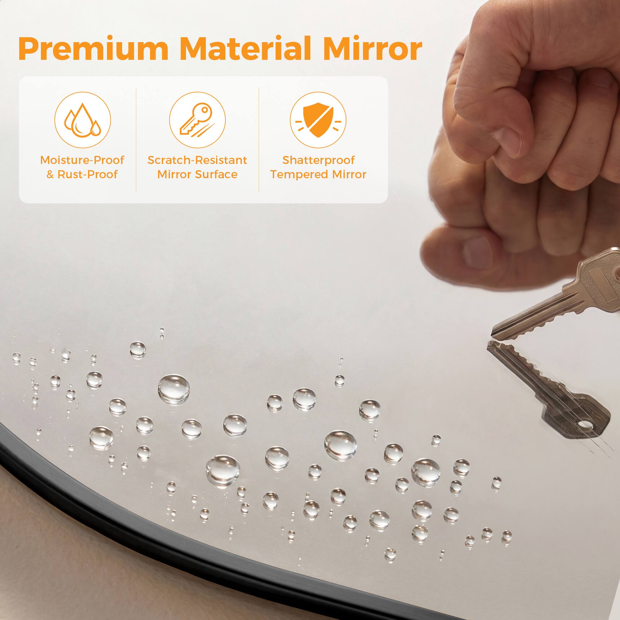 Premium Material Mirror

- Moisture-Proof & Rust-Proof
- Scratch-Resistant Mirror Surface
- Shatterproof Tempered Mirror