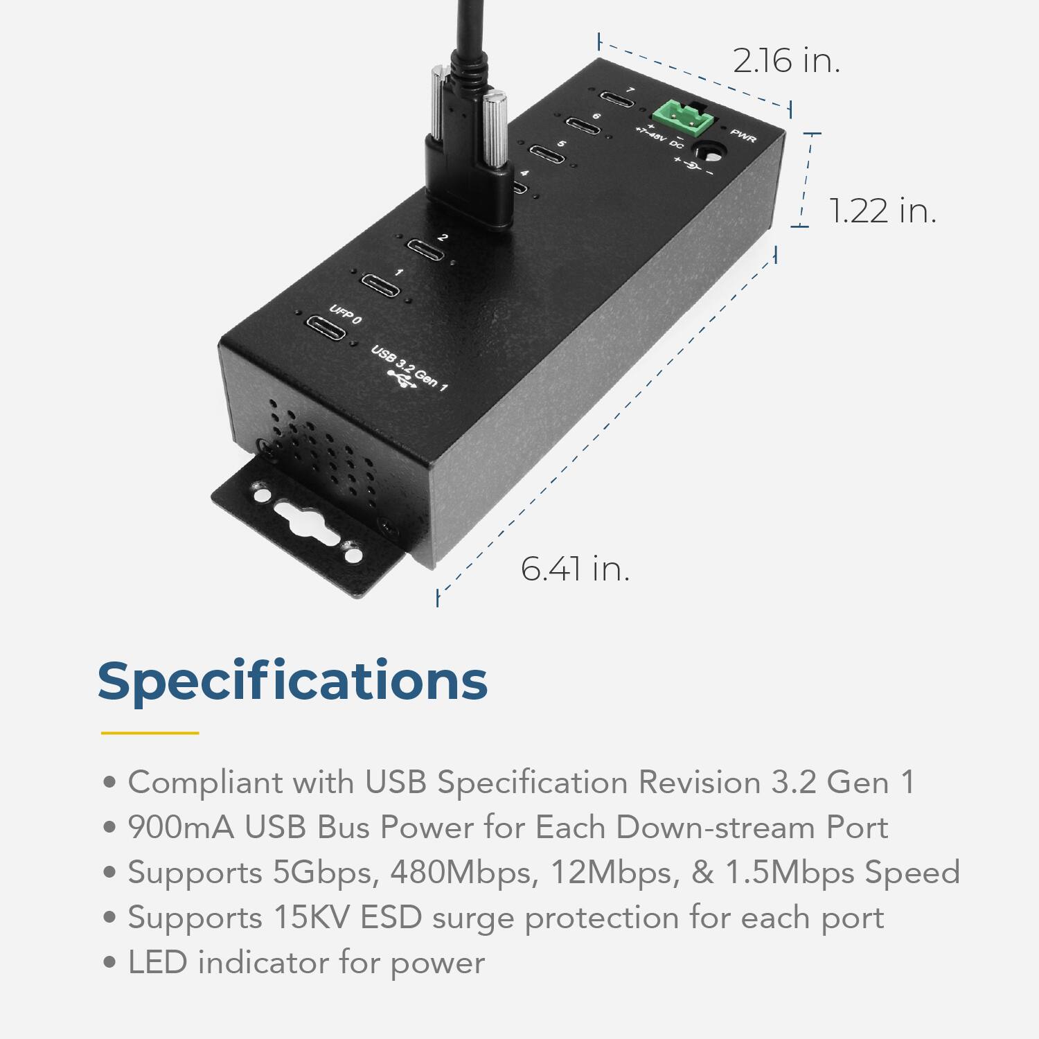 2.16 in.  
5  
+7-45V DC  
PWR  
1.22 in.  
1  
UFP 0 USB 3.2 Gen 1  
6.41 in.  

Specifications  
Compliant with USB Specification Revision 3.2 Gen 1  
900mA USB Bus Power for Each Down-stream Port  
Supports 5Gbps, 480Mbps, 12Mbps, & 1.5Mbps Speed  
Supports 15KV ESD surge protection for each port  
LED indicator for power