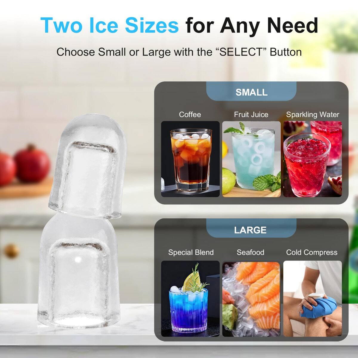 Two Ice Sizes for Any Need  
Choose Small or Large with the "SELECT" Button

SMALL  
- Coffee  
- Fruit Juice  
- Sparkling Water  

LARGE  
- Special Blend  
- Seafood  
- Cold Compress
