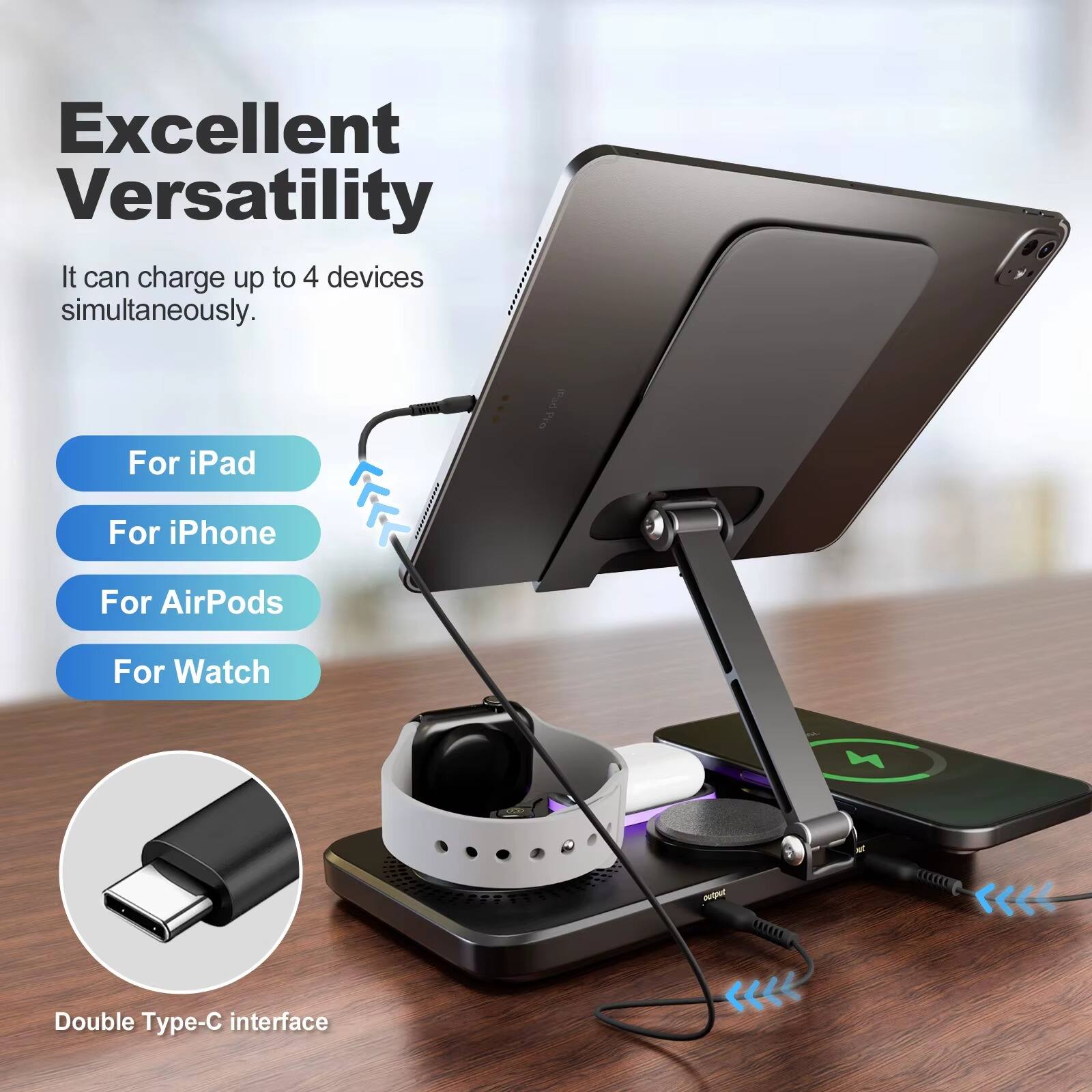 Excellent Versatility  
It can charge up to 4 devices simultaneously.  
For iPad  
For iPhone  
For AirPods  
For Watch  
Double Type-C interface