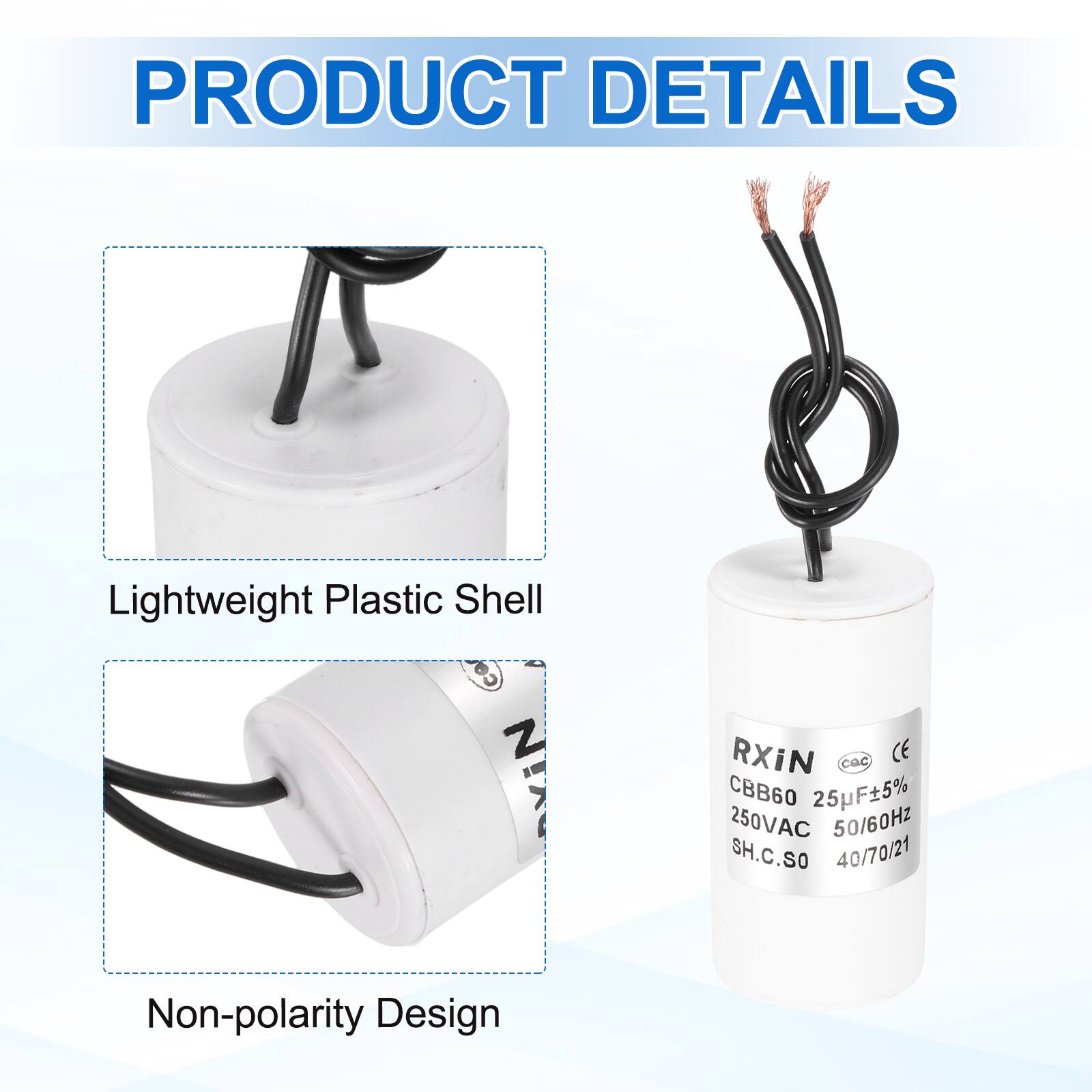 PRODUCT DETAILS

- Lightweight Plastic Shell
- Non-polarity Design

RXIN  
CBB60 25µF±5%  
250VAC 50/60Hz  
SH.C.SO  
40/70/21  
CE  
CQC