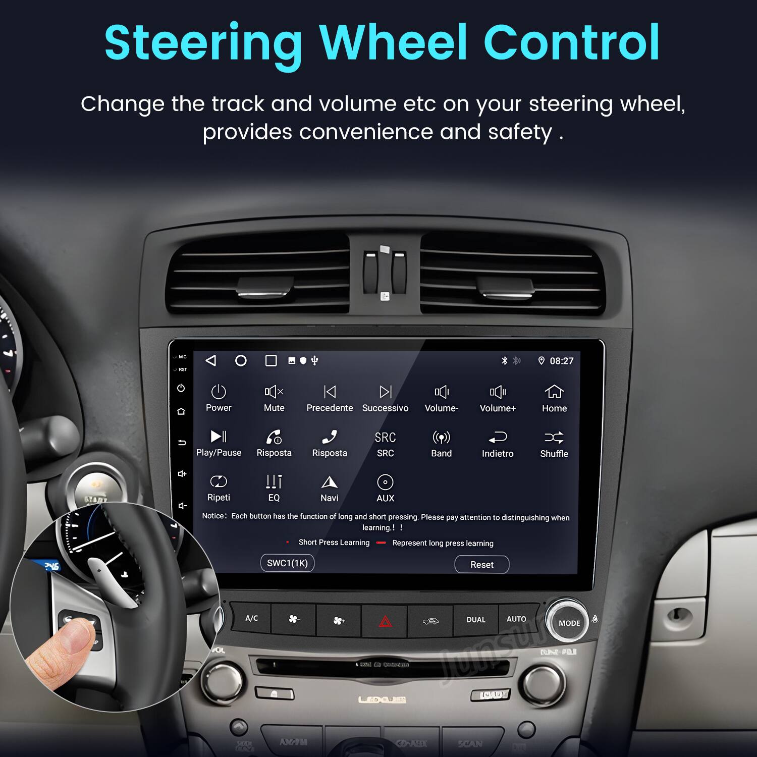 Steering Wheel Control  
Change the track and volume etc on your steering wheel, provides convenience and safety.  

08:27  
Power Mute Precedente Successivo Volume- Volume+ Home U Play/Pause Risposta Risposta SRC SRC Band Indietro Shuffle STANT Ripeti !!I EQ Navi AUX PNS  

Notice: Each button has the function of long and short pressing. Please pay attention to distinguishing when learning:  
- Short Press Learning  
- Long Press Learning  

SWC1(1K)  
Reset A/C DUAL AUTO MODE um ca RNRs TunSUim TUE FO LAD ELOGS AM/FM CORABX SCAN
