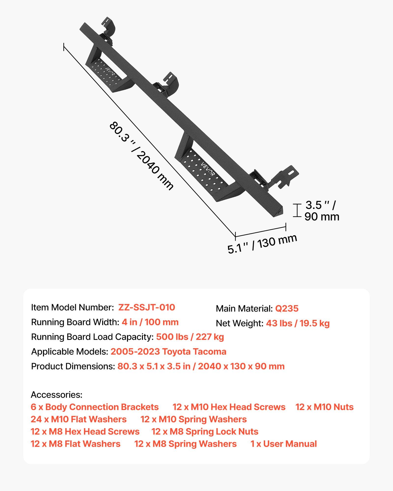 t 80.3" = 2040 mm VEVOR 3.5" / 90 mm 5.1" / 130 mm

Item Model Number: ZZ-SSJT-010

Main Material: Q235

Running Board Width: 4 in / 100 mm

Net Weight: 43 lbs / 19.5 kg

Running Board Load Capacity: 500 lbs / 227 kg

Applicable Models: 2005-2023 Toyota Tacoma

Product Dimensions: 80.3 x 5.1 x 3.5 in / 2040 x 130 x 90 mm

Accessories:
- 6 x Body Connection Brackets
- 12 x M10 Hex Head Screws
- 12 x M10 Nuts
- 24 x M10 Flat Washers
- 12 x M10 Spring Washers
- 12 x M8 Hex Head Screws
- 12 x M8 Spring Lock Nuts
- 12 x M8 Flat Washers
- 